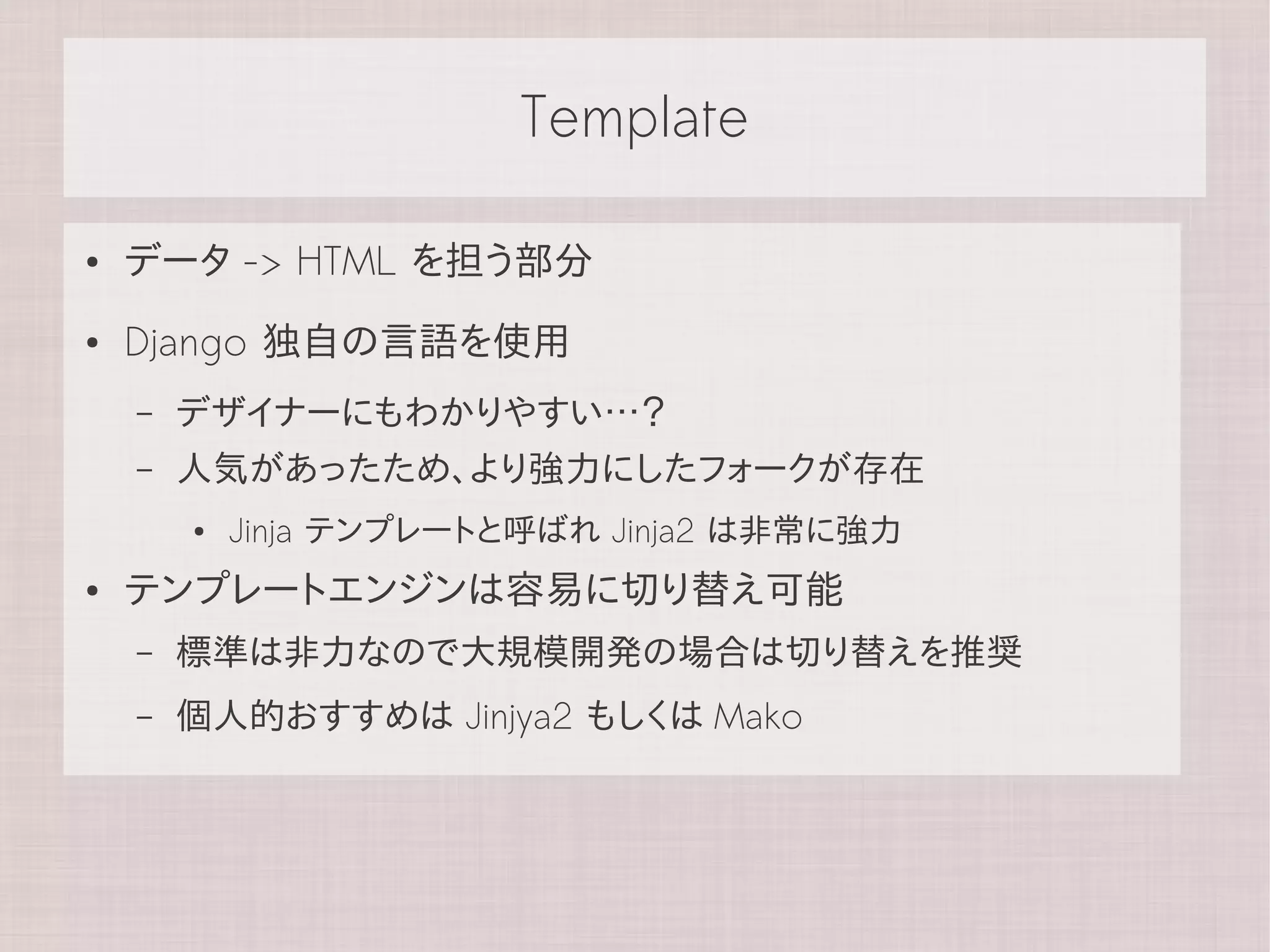 Template

●   データ -> HTML を担う部分
●   Django 独自の言語を使用
    –   デザイナーにもわかりやすい…？
    –   人気があったため、より強力にしたフォークが存在
        ●   Jinja テンプレートと呼ばれ Jinja2 は非常に強力
●   テンプレートエンジンは容易に切り替え可能
    –   標準は非力なので大規模開発の場合は切り替えを推奨
    –   個人的おすすめは Jinjya2 もしくは Mako
 