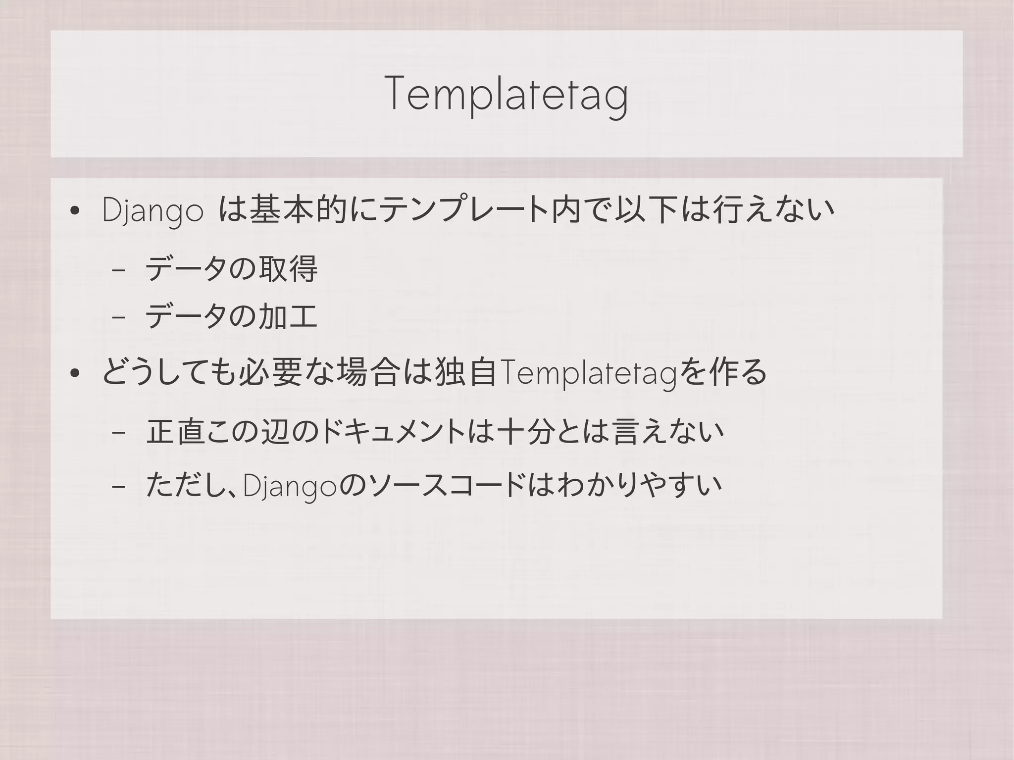 Templatetag

●   Django は基本的にテンプレート内で以下は行えない
    –   データの取得
    –   データの加工
●   どうしても必要な場合は独自Templatetagを作る
    –   正直この辺のドキュメントは十分とは言えない
    –   ただし、Djangoのソースコードはわかりやすい
 