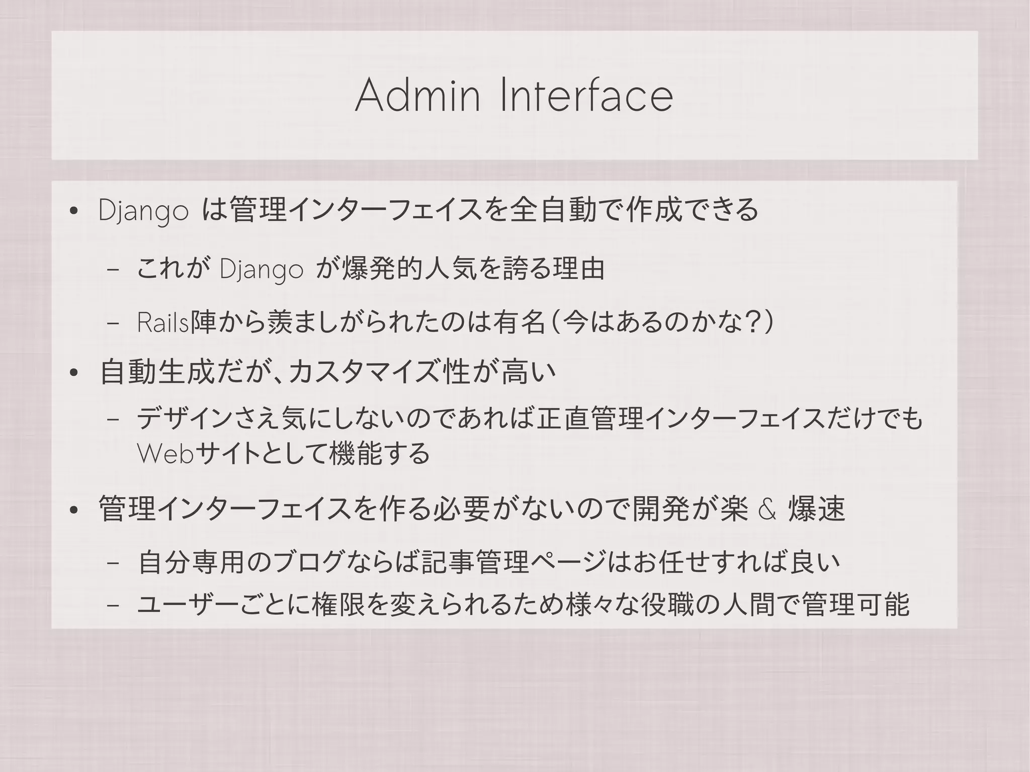 Admin Interface

●   Django は管理インターフェイスを全自動で作成できる
    –   これが Django が爆発的人気を誇る理由
    –   Rails陣から羨ましがられたのは有名（今はあるのかな？）
●   自動生成だが、カスタマイズ性が高い
    –   デザインさえ気にしないのであれば正直管理インターフェイスだけでも
        Webサイトとして機能する
●   管理インターフェイスを作る必要がないので開発が楽 & 爆速
    –   自分専用のブログならば記事管理ページはお任せすれば良い
    –   ユーザーごとに権限を変えられるため様々な役職の人間で管理可能
 