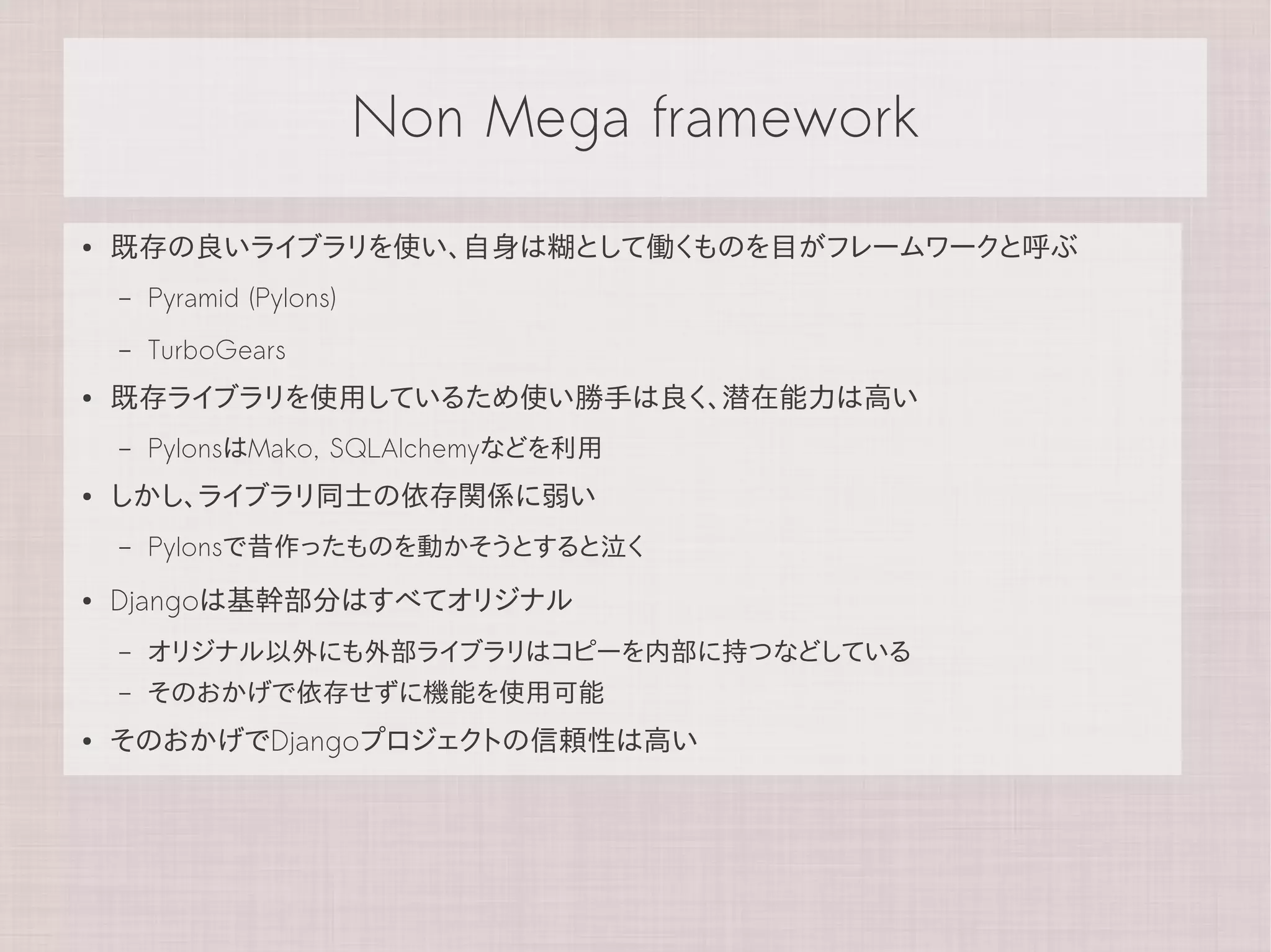 Non Mega framework
●   既存の良いライブラリを使い、自身は糊として働くものを目がフレームワークと呼ぶ
    –   Pyramid (Pylons)
    –   TurboGears
●   既存ライブラリを使用しているため使い勝手は良く、潜在能力は高い
    –   PylonsはMako, SQLAlchemyなどを利用
●   しかし、ライブラリ同士の依存関係に弱い
    –   Pylonsで昔作ったものを動かそうとすると泣く
●   Djangoは基幹部分はすべてオリジナル
    –   オリジナル以外にも外部ライブラリはコピーを内部に持つなどしている
    –   そのおかげで依存せずに機能を使用可能
●   そのおかげでDjangoプロジェクトの信頼性は高い
 