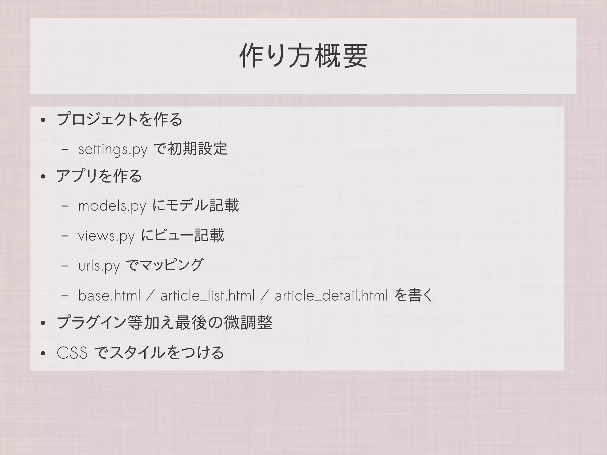 作り方概要

●   プロジェクトを作る
    –   settings.py で初期設定
●   アプリを作る
    –   models.py にモデル記載
    –   views.py にビュー記載
    –   urls.py でマッピング
    –   base.html / article_list.html / article_detail.html を書く
●   プラグイン等加え最後の微調整
●   CSS でスタイルをつける
 