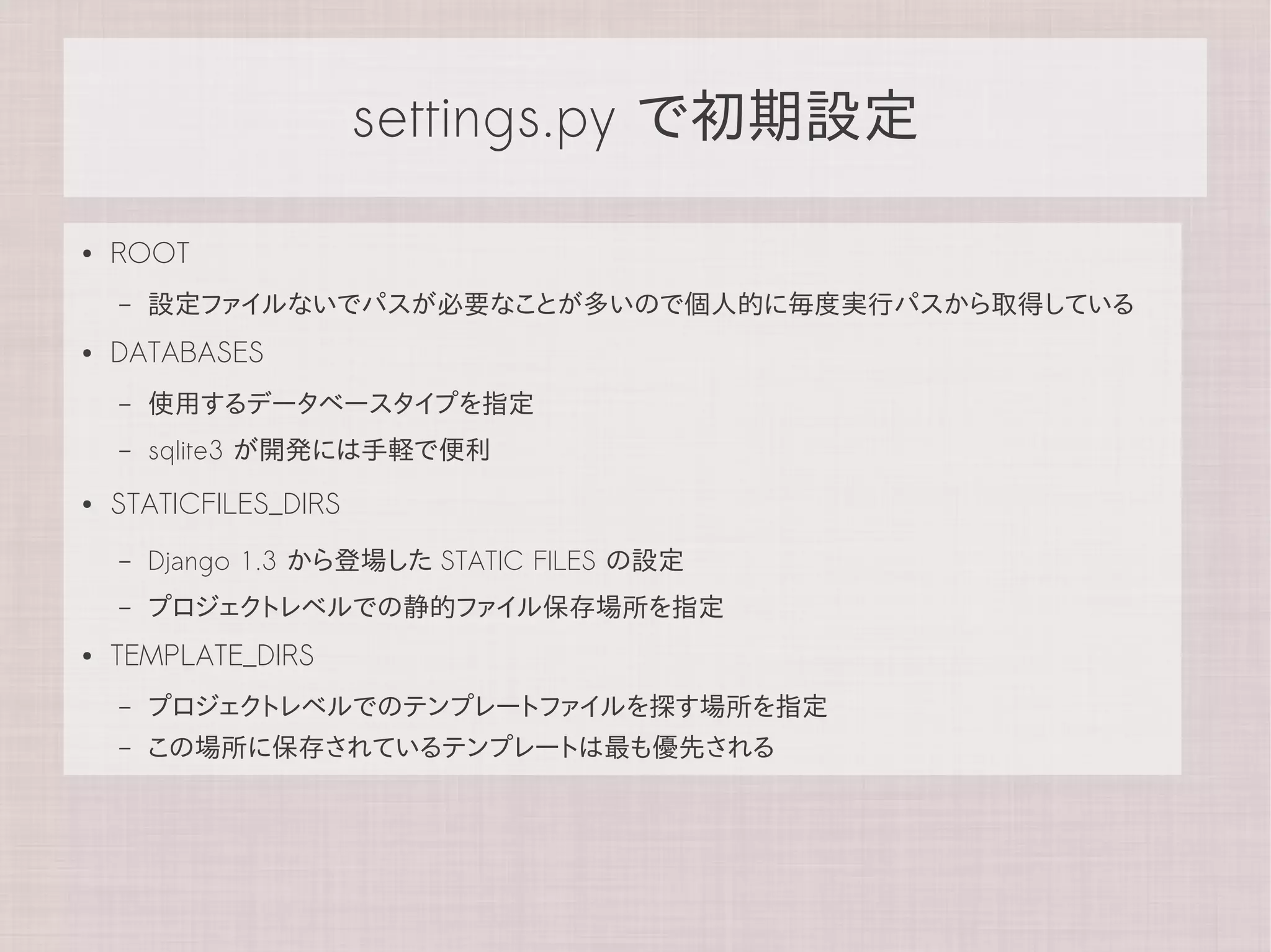 settings.py で初期設定

●   ROOT
    –   設定ファイルないでパスが必要なことが多いので個人的に毎度実行パスから取得している
●   DATABASES
    –   使用するデータベースタイプを指定
    –   sqlite3 が開発には手軽で便利
●   STATICFILES_DIRS
    –   Django 1.3 から登場した STATIC FILES の設定
    –   プロジェクトレベルでの静的ファイル保存場所を指定
●   TEMPLATE_DIRS
    –   プロジェクトレベルでのテンプレートファイルを探す場所を指定
    –   この場所に保存されているテンプレートは最も優先される
 