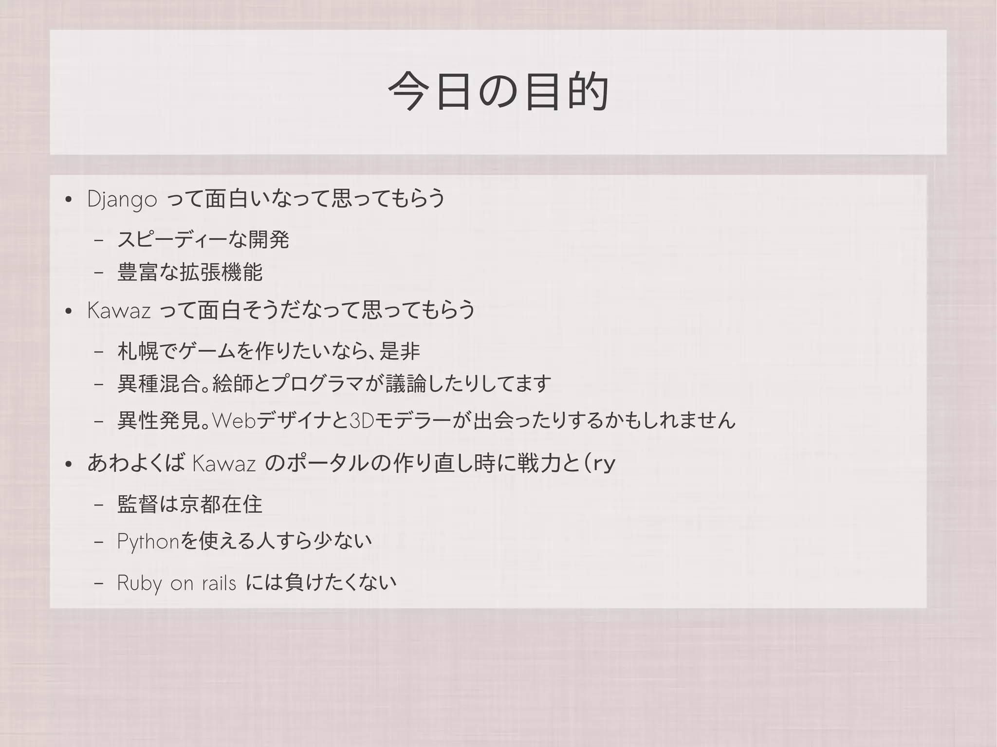 今日の目的

●   Django って面白いなって思ってもらう
    –   スピーディーな開発
    –   豊富な拡張機能
●   Kawaz って面白そうだなって思ってもらう
    –   札幌でゲームを作りたいなら、是非
    –   異種混合。絵師とプログラマが議論したりしてます
    –   異性発見。Webデザイナと3Dモデラーが出会ったりするかもしれません
●   あわよくば Kawaz のポータルの作り直し時に戦力と（ｒｙ
    –   監督は京都在住
    –   Pythonを使える人すら少ない
    –   Ruby on rails には負けたくない
 