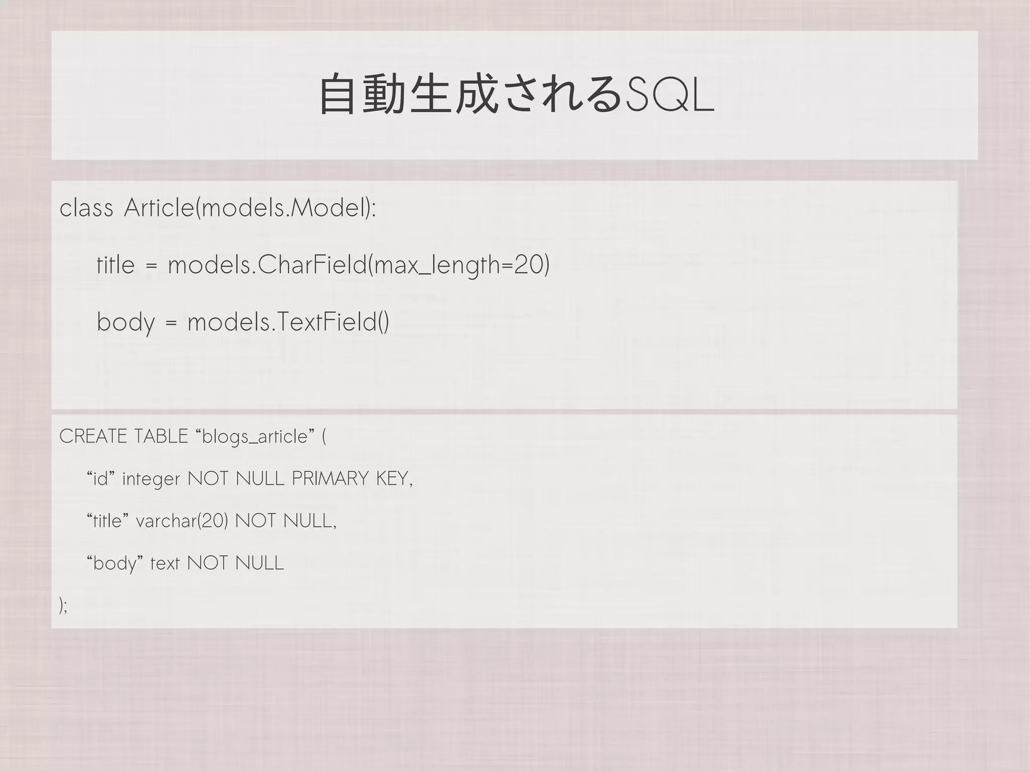 自動生成されるSQL

class Article(models.Model):

      title = models.CharField(max_length=20)

      body = models.TextField()



CREATE TABLE “blogs_article” (

     “id” integer NOT NULL PRIMARY KEY,

     “title” varchar(20) NOT NULL,

     “body” text NOT NULL

);
 