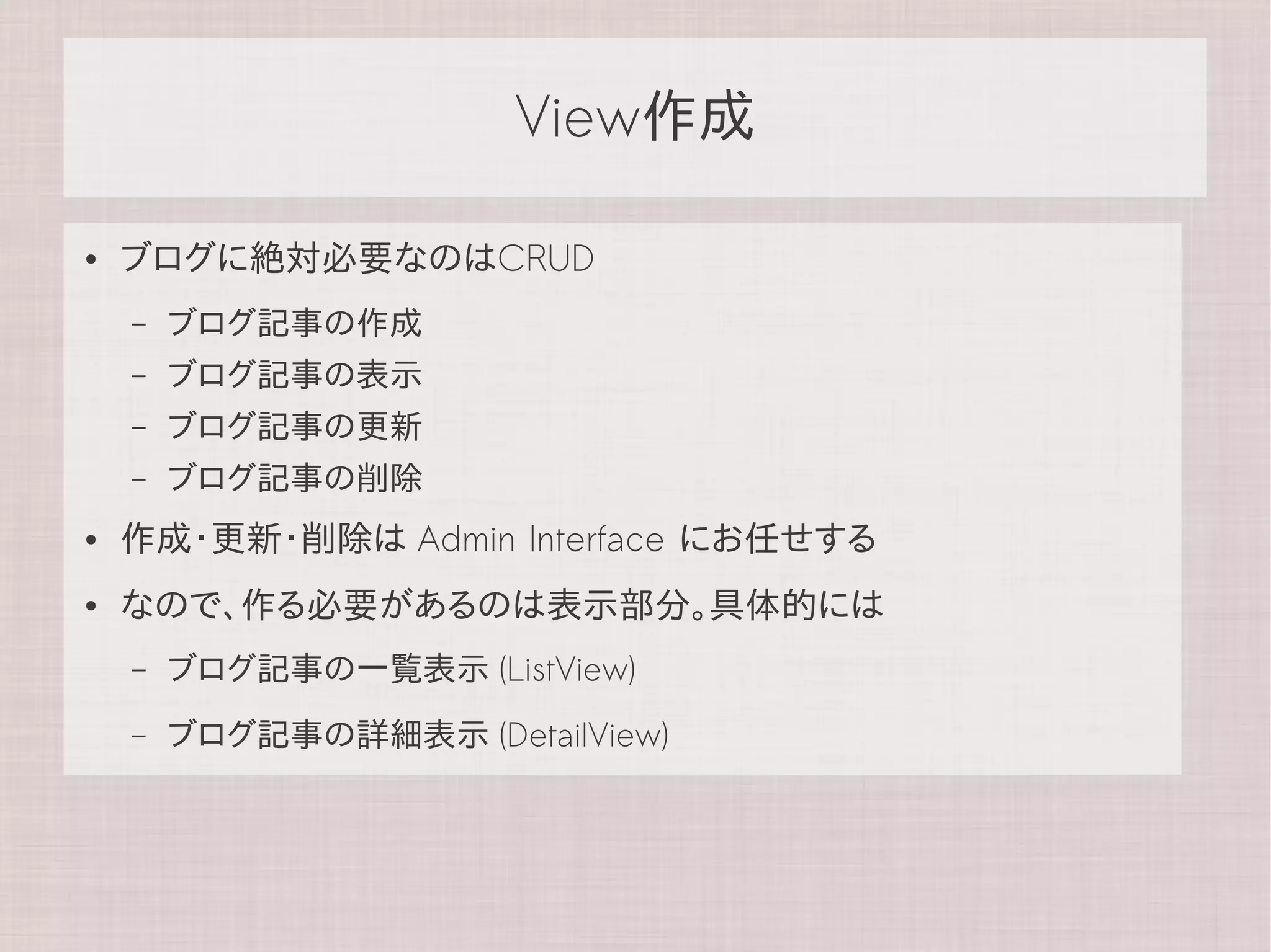 View作成

●   ブログに絶対必要なのはCRUD
    –   ブログ記事の作成
    –   ブログ記事の表示
    –   ブログ記事の更新
    –   ブログ記事の削除
●   作成・更新・削除は Admin Interface にお任せする
●   なので、作る必要があるのは表示部分。具体的には
    –   ブログ記事の一覧表示 (ListView)
    –   ブログ記事の詳細表示 (DetailView)
 