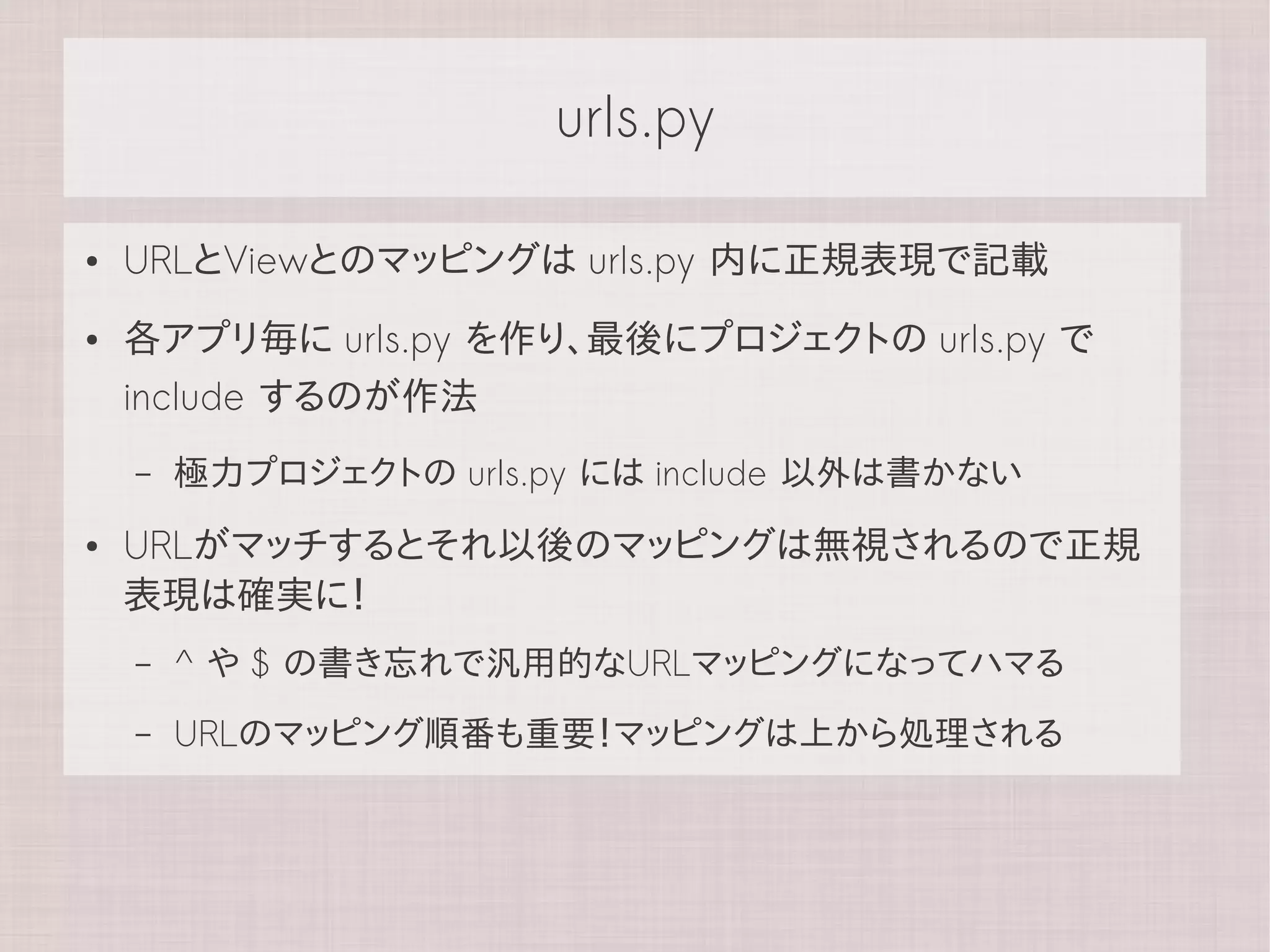urls.py

●   URLとViewとのマッピングは urls.py 内に正規表現で記載
●   各アプリ毎に urls.py を作り、最後にプロジェクトの urls.py で
    include するのが作法
    –   極力プロジェクトの urls.py には include 以外は書かない
●   URLがマッチするとそれ以後のマッピングは無視されるので正規
    表現は確実に！
    –   ^ や $ の書き忘れで汎用的なURLマッピングになってハマる
    –   URLのマッピング順番も重要！マッピングは上から処理される
 