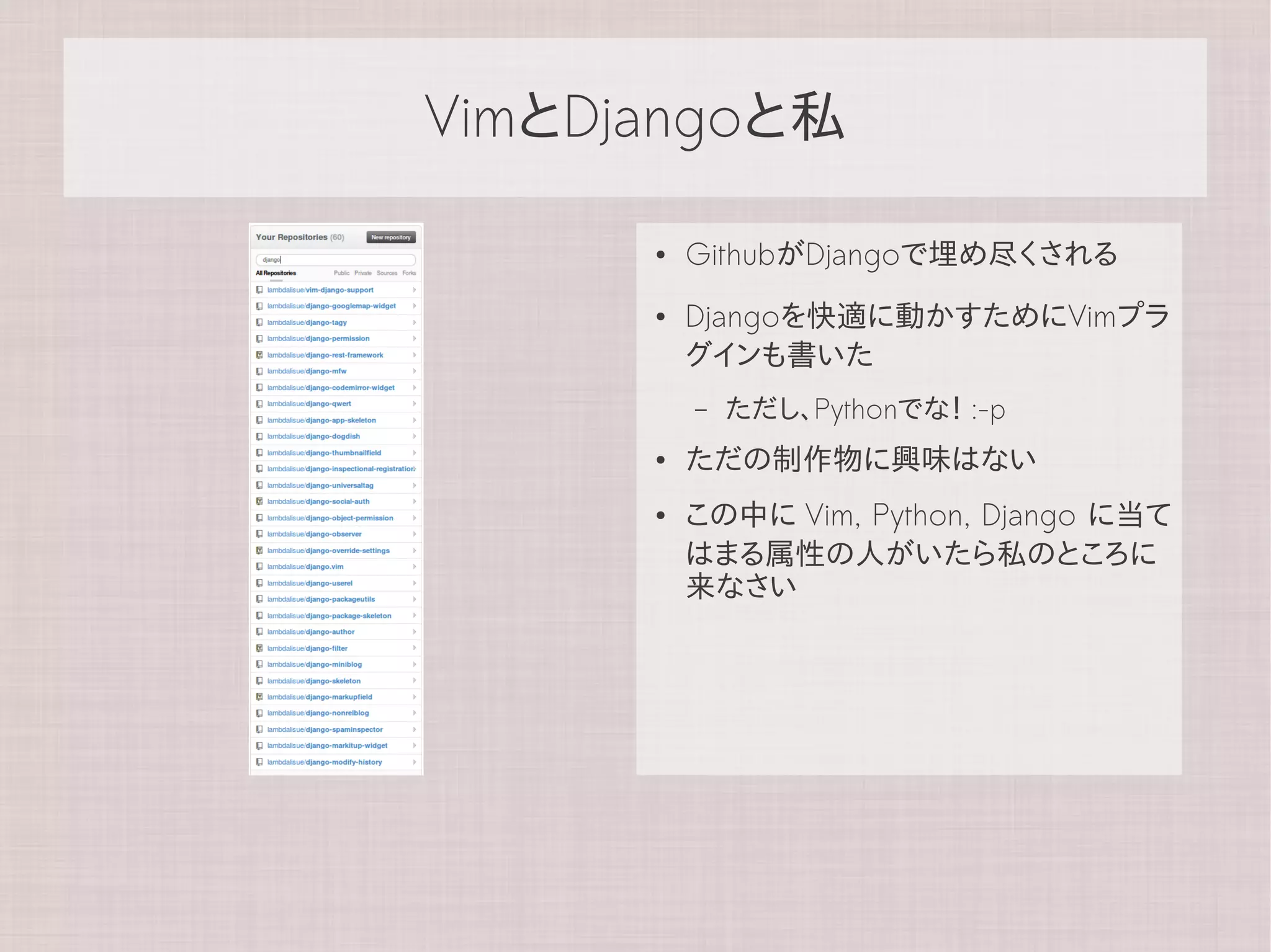 VimとDjangoと私

      ●   GithubがDjangoで埋め尽くされる
      ●   Djangoを快適に動かすためにVimプラ
          グインも書いた
          –   ただし、Pythonでな！ :-p
      ●   ただの制作物に興味はない
      ●   この中に Vim, Python, Django に当て
          はまる属性の人がいたら私のところに
          来なさい
 