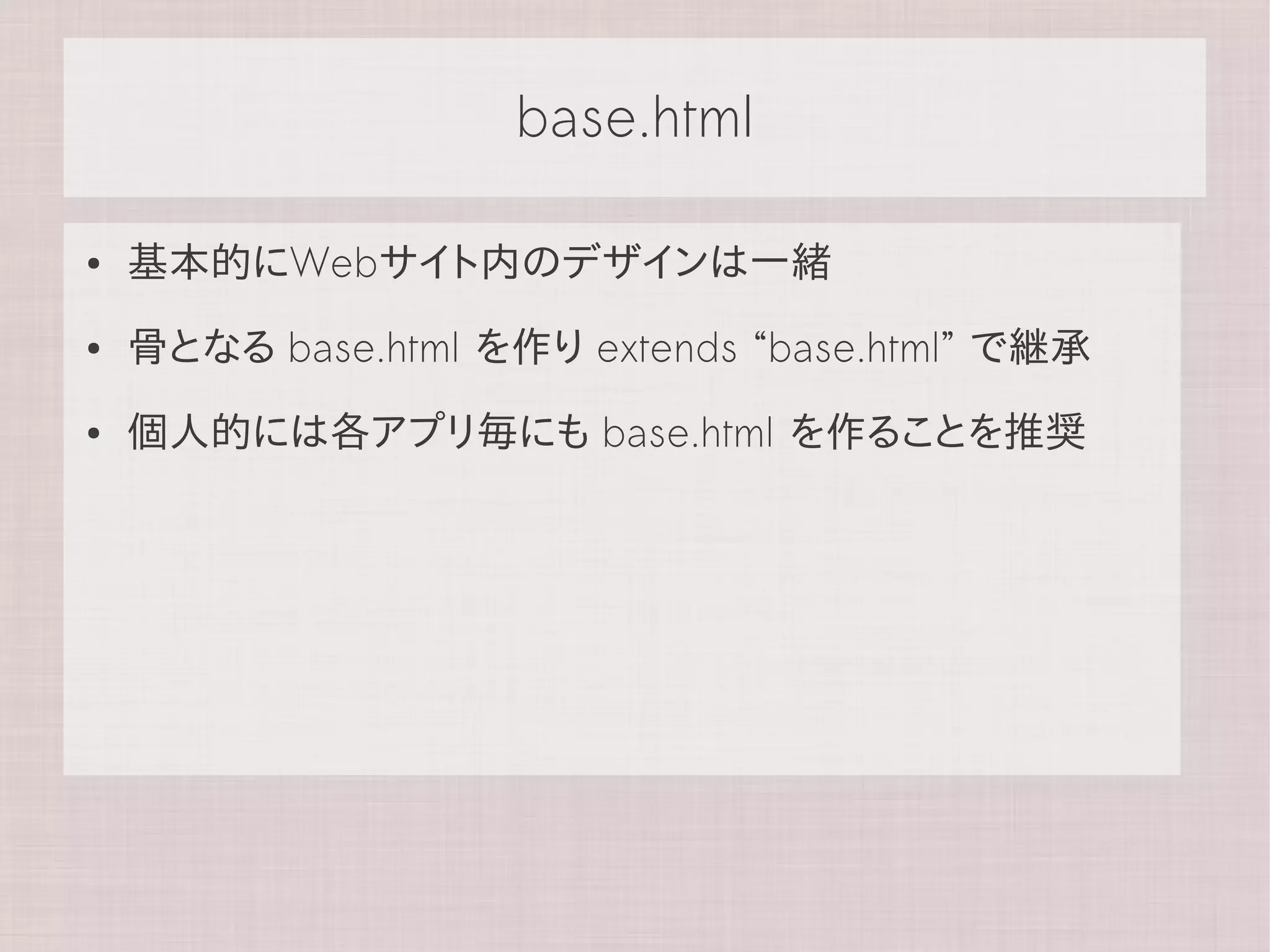 base.html

●   基本的にWebサイト内のデザインは一緒
●   骨となる base.html を作り extends “base.html” で継承
●   個人的には各アプリ毎にも base.html を作ることを推奨
 