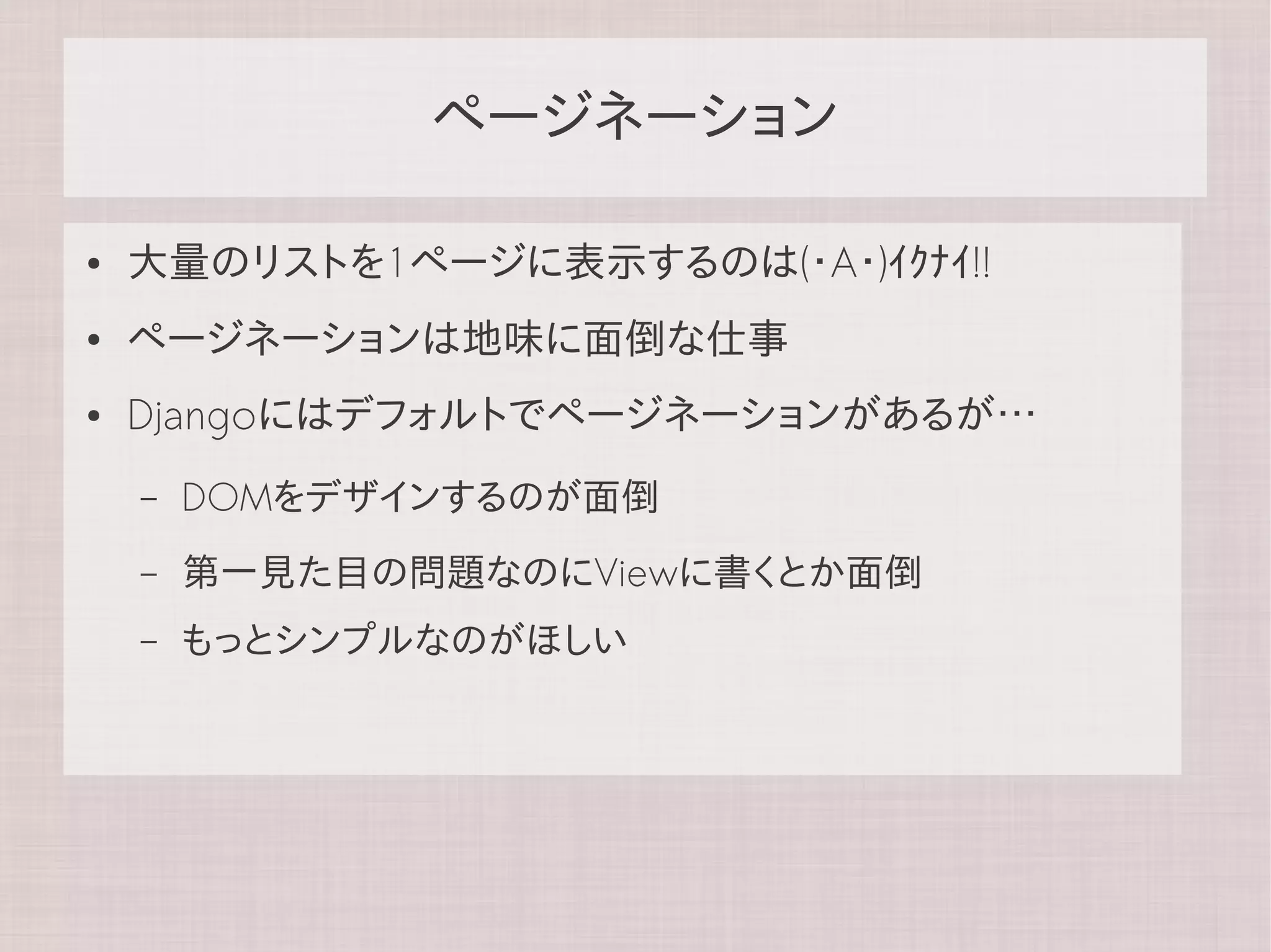 ページネーション

●   大量のリストを1ページに表示するのは(・A・)ｲｸﾅｲ!!
●   ページネーションは地味に面倒な仕事
●   Djangoにはデフォルトでページネーションがあるが…
    –   DOMをデザインするのが面倒
    –   第一見た目の問題なのにViewに書くとか面倒
    –   もっとシンプルなのがほしい
 