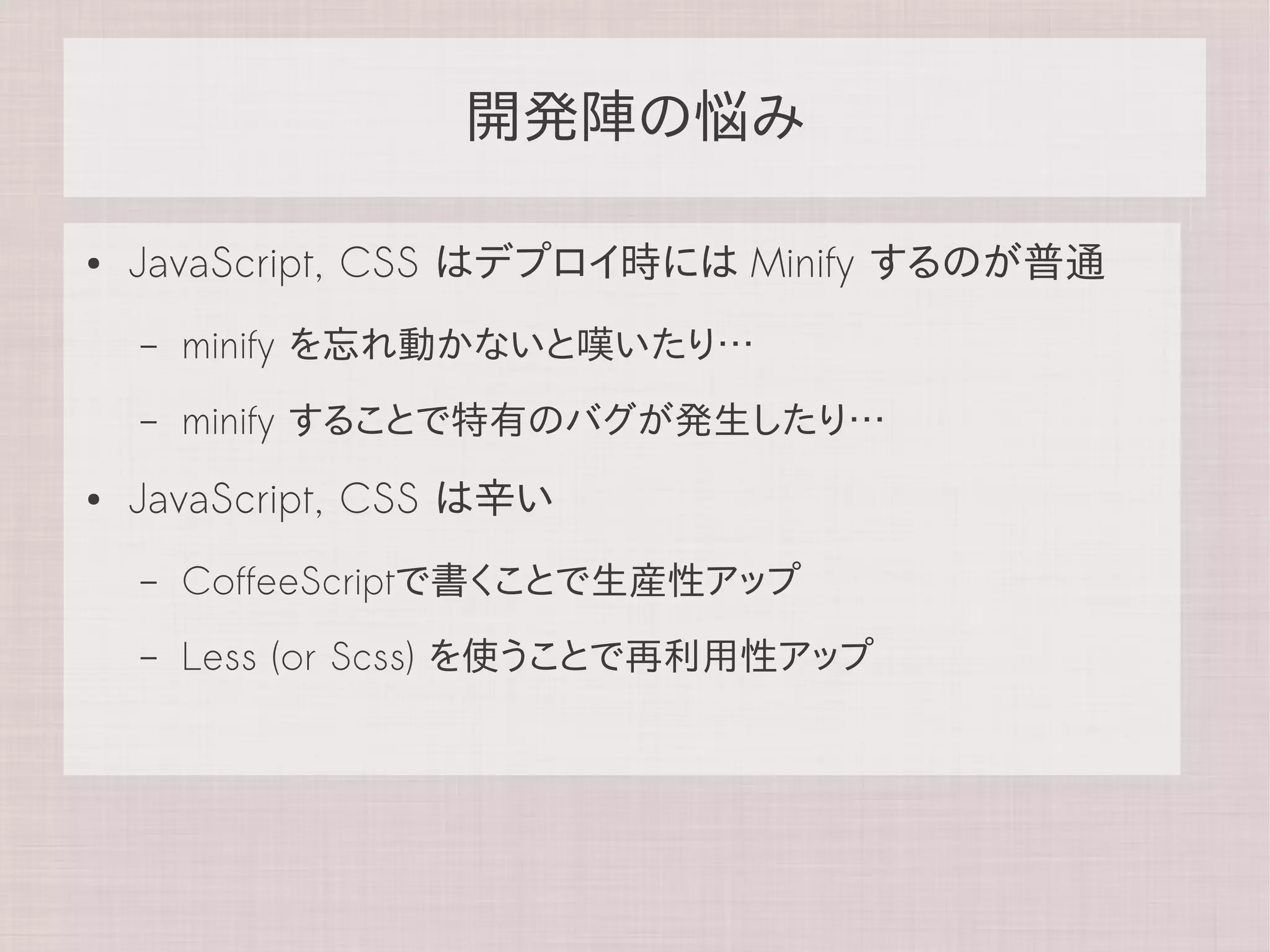 開発陣の悩み

●   JavaScript, CSS はデプロイ時には Minify するのが普通
    –   minify を忘れ動かないと嘆いたり…
    –   minify することで特有のバグが発生したり…
●   JavaScript, CSS は辛い
    –   CoffeeScriptで書くことで生産性アップ
    –   Less (or Scss) を使うことで再利用性アップ
 