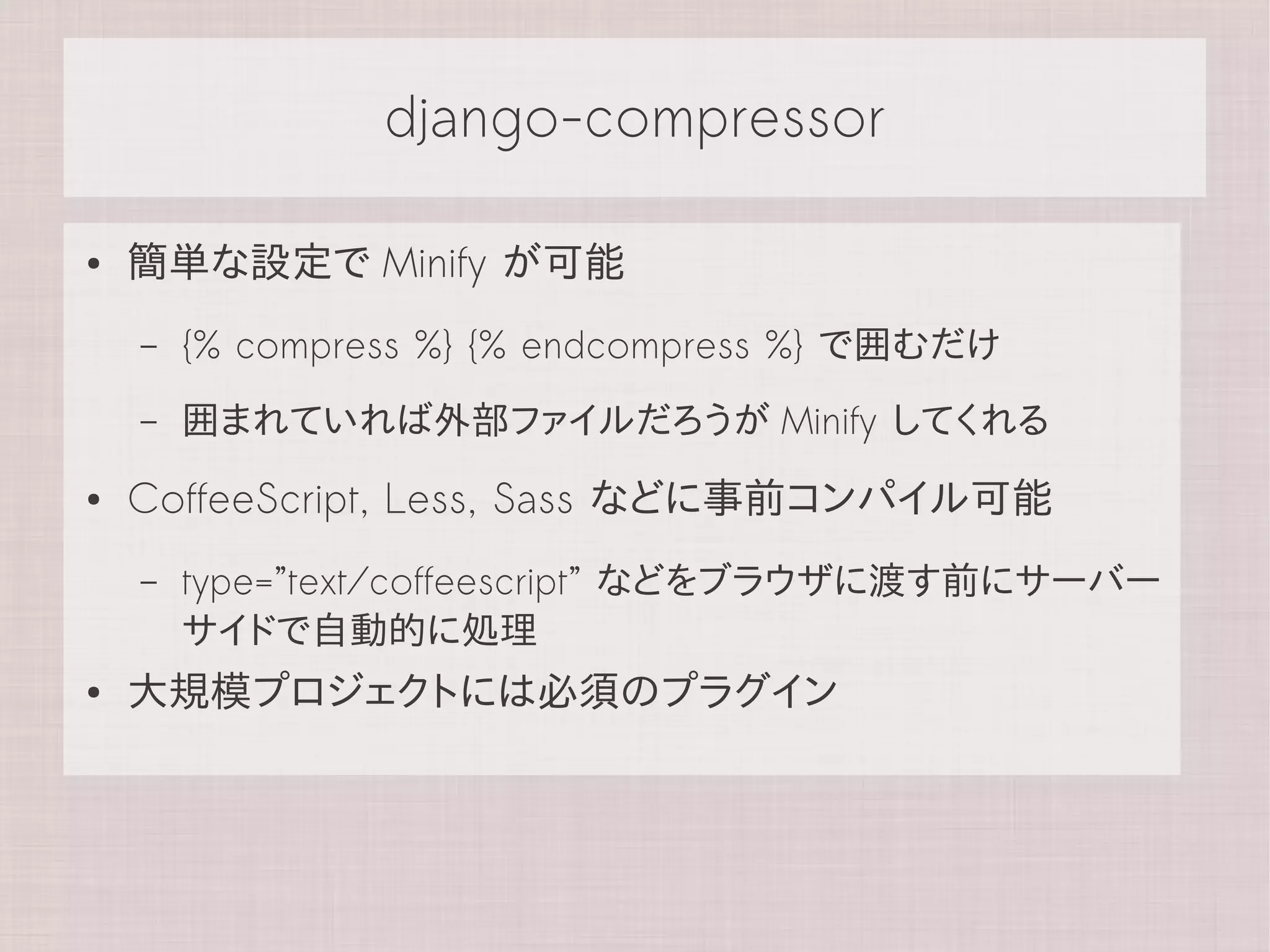 django-compressor

●   簡単な設定で Minify が可能
    –   {% compress %} {% endcompress %} で囲むだけ
    –   囲まれていれば外部ファイルだろうが Minify してくれる
●   CoffeeScript, Less, Sass などに事前コンパイル可能
    –   type=”text/coffeescript” などをブラウザに渡す前にサーバー
        サイドで自動的に処理
●   大規模プロジェクトには必須のプラグイン
 