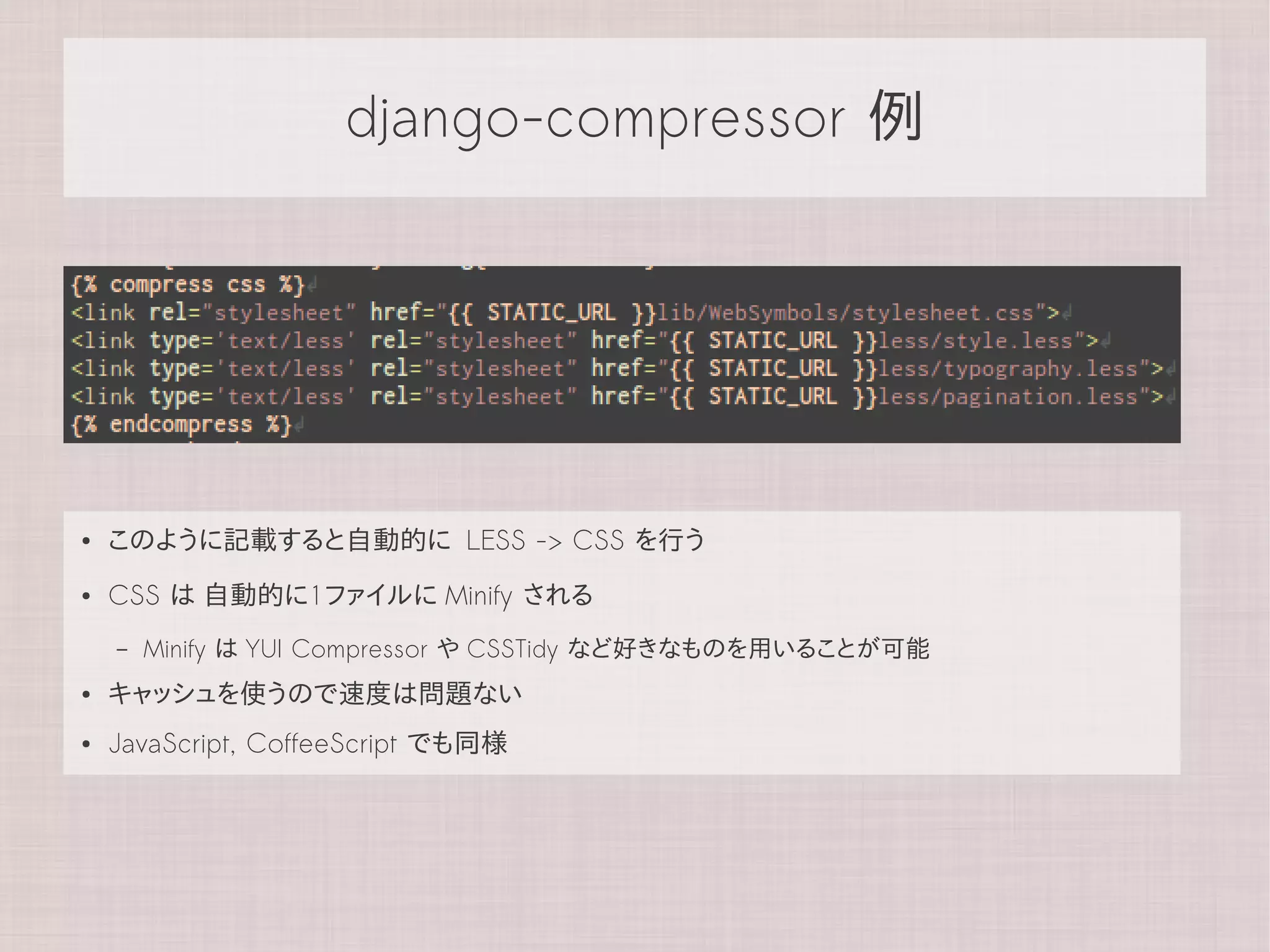 django-compressor 例




●   このように記載すると自動的に LESS -> CSS を行う
●   CSS は 自動的に1ファイルに Minify される
    –   Minify は YUI Compressor や CSSTidy など好きなものを用いることが可能
●   キャッシュを使うので速度は問題ない
●   JavaScript, CoffeeScript でも同様
 