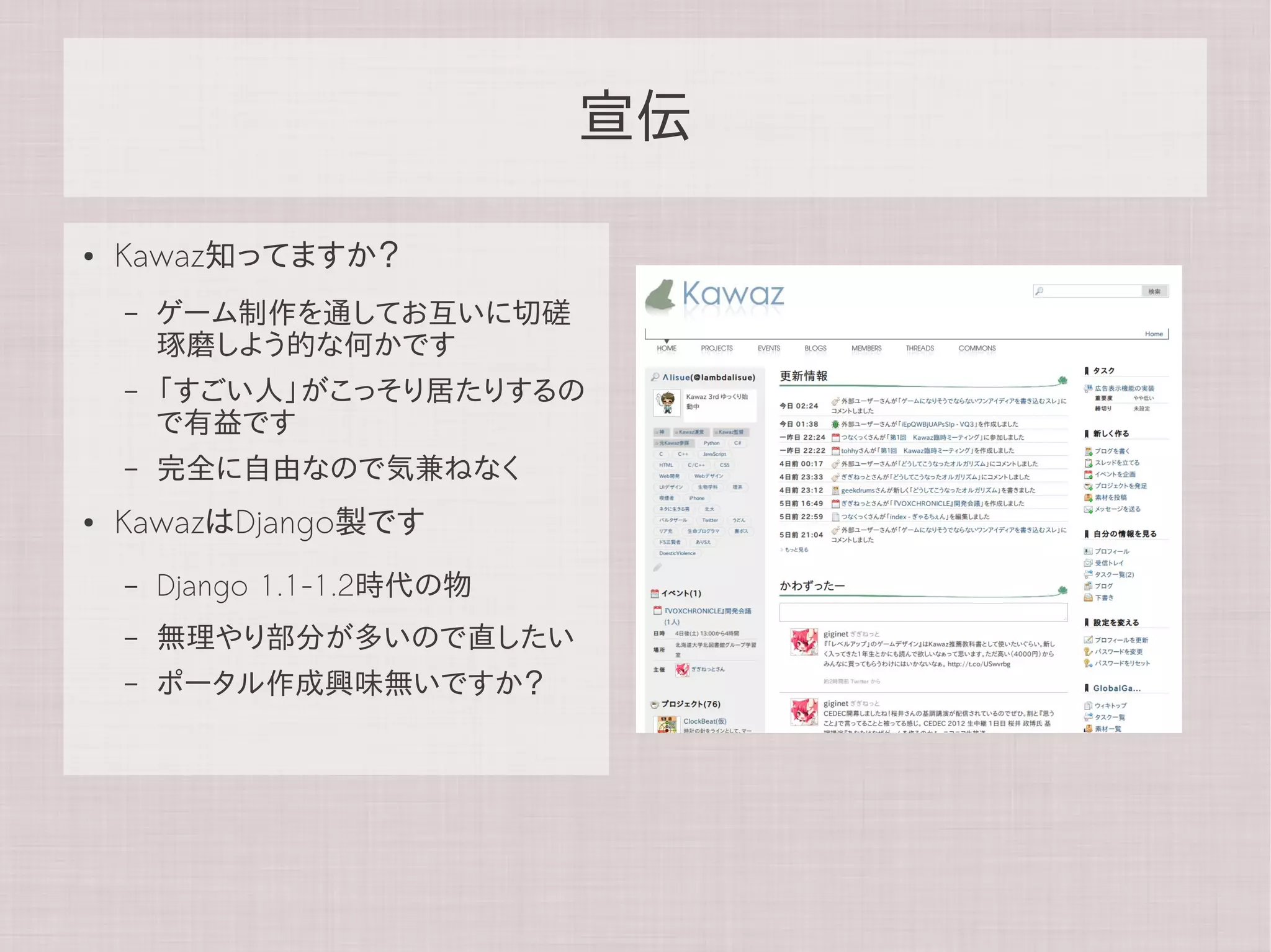 宣伝

●   Kawaz知ってますか？
    –   ゲーム制作を通してお互いに切磋
        琢磨しよう的な何かです
    –   「すごい人」がこっそり居たりするの
        で有益です
    –   完全に自由なので気兼ねなく
●   KawazはDjango製です
    –   Django 1.1-1.2時代の物
    –   無理やり部分が多いので直したい
    –   ポータル作成興味無いですか？
 