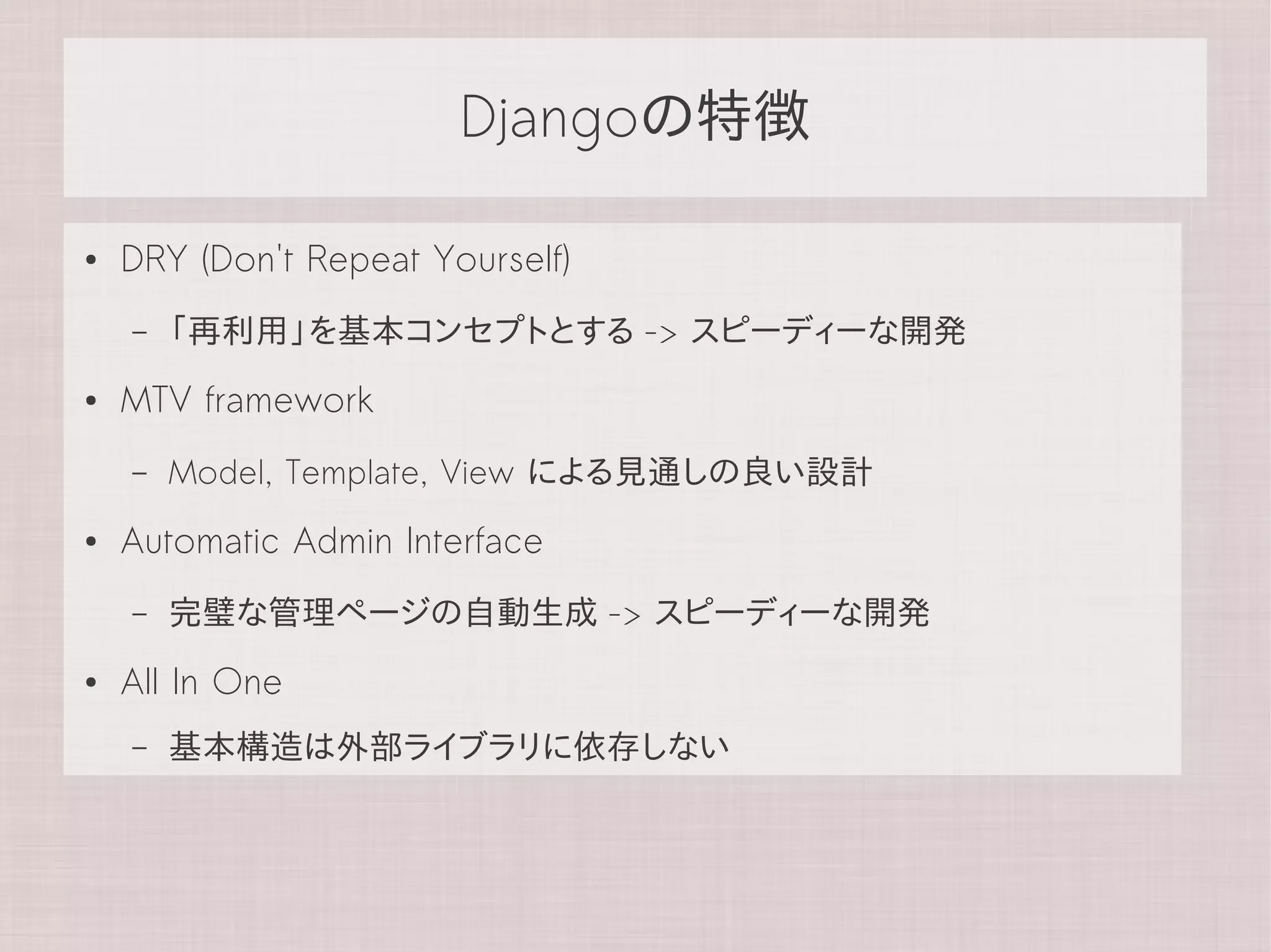 Djangoの特徴

●   DRY (Don't Repeat Yourself)
    –   「再利用」を基本コンセプトとする -> スピーディーな開発
●   MTV framework
    –   Model, Template, View による見通しの良い設計
●   Automatic Admin Interface
    –   完璧な管理ページの自動生成 -> スピーディーな開発
●   All In One
    –   基本構造は外部ライブラリに依存しない
 
