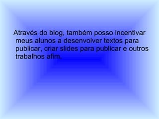 Através do blog, também posso incentivar meus alunos a desenvolver textos para publicar, criar slides para publicar e outros trabalhos afim. 
