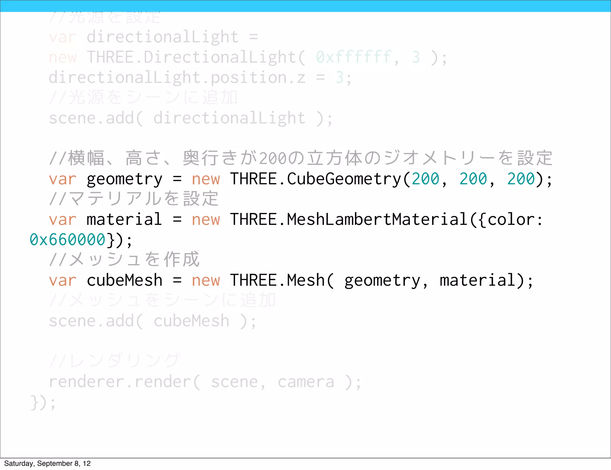 //光源を設定
            var directionalLight =
            new THREE.DirectionalLight( 0xffffff, 3 );
            directionalLight.position.z = 3;
            //光源をシーンに追加
            scene.add( directionalLight );

         //横幅、高さ、奥行きが200の立方体のジオメトリーを設定
         var geometry = new THREE.CubeGeometry(200, 200, 200);
         //マテリアルを設定
         var material = new THREE.MeshLambertMaterial({color:
       0x660000});
         //メッシュを作成
         var cubeMesh = new THREE.Mesh( geometry, material);
         //メッシュをシーンに追加
         scene.add( cubeMesh );

         //レンダリング
         renderer.render( scene, camera );
       });


Saturday, September 8, 12
 