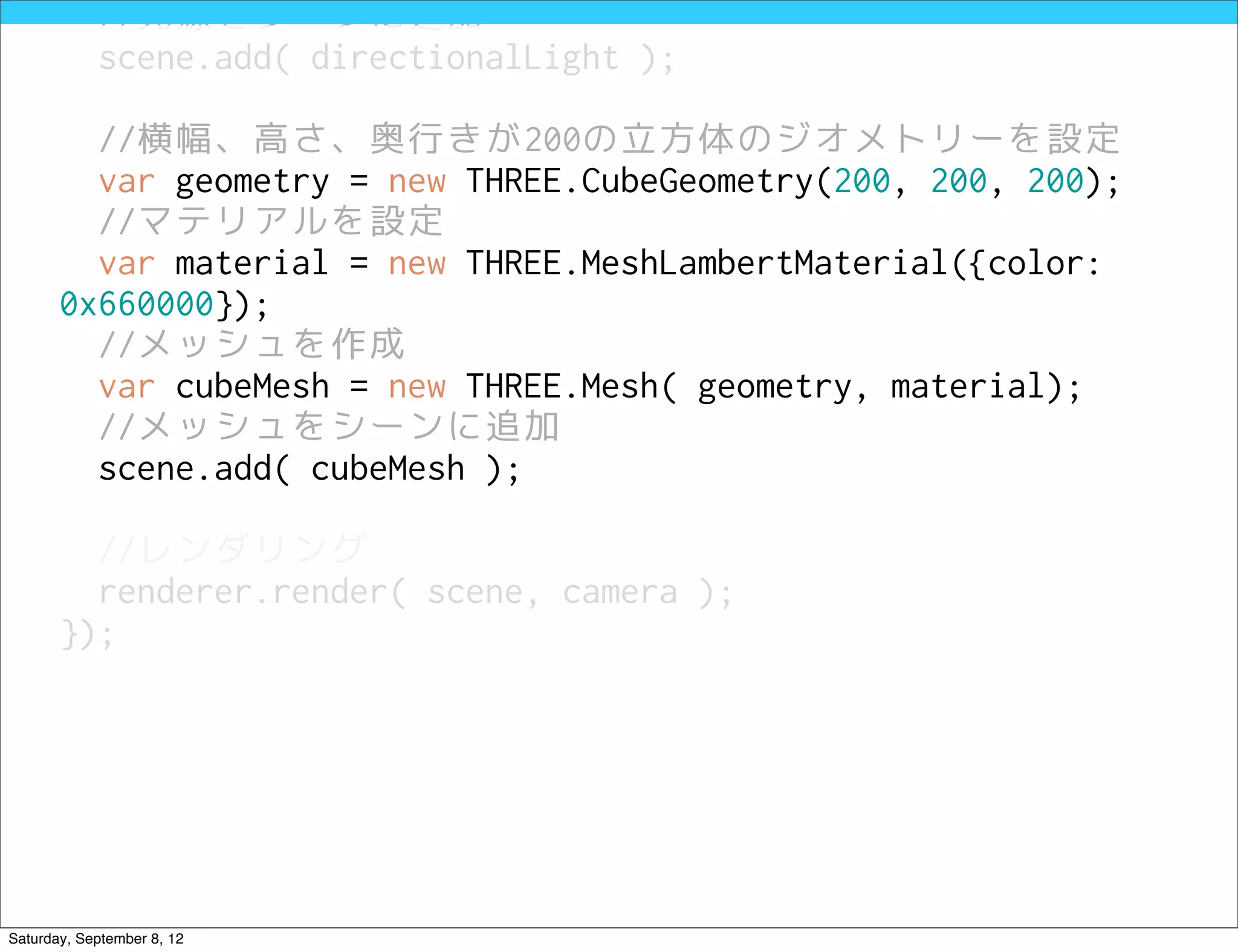 //光源をシーンに追加
            scene.add( directionalLight );

         //横幅、高さ、奥行きが200の立方体のジオメトリーを設定
         var geometry = new THREE.CubeGeometry(200, 200, 200);
         //マテリアルを設定
         var material = new THREE.MeshLambertMaterial({color:
       0x660000});
         //メッシュを作成
         var cubeMesh = new THREE.Mesh( geometry, material);
         //メッシュをシーンに追加
         scene.add( cubeMesh );

         //レンダリング
         renderer.render( scene, camera );
       });




Saturday, September 8, 12
 