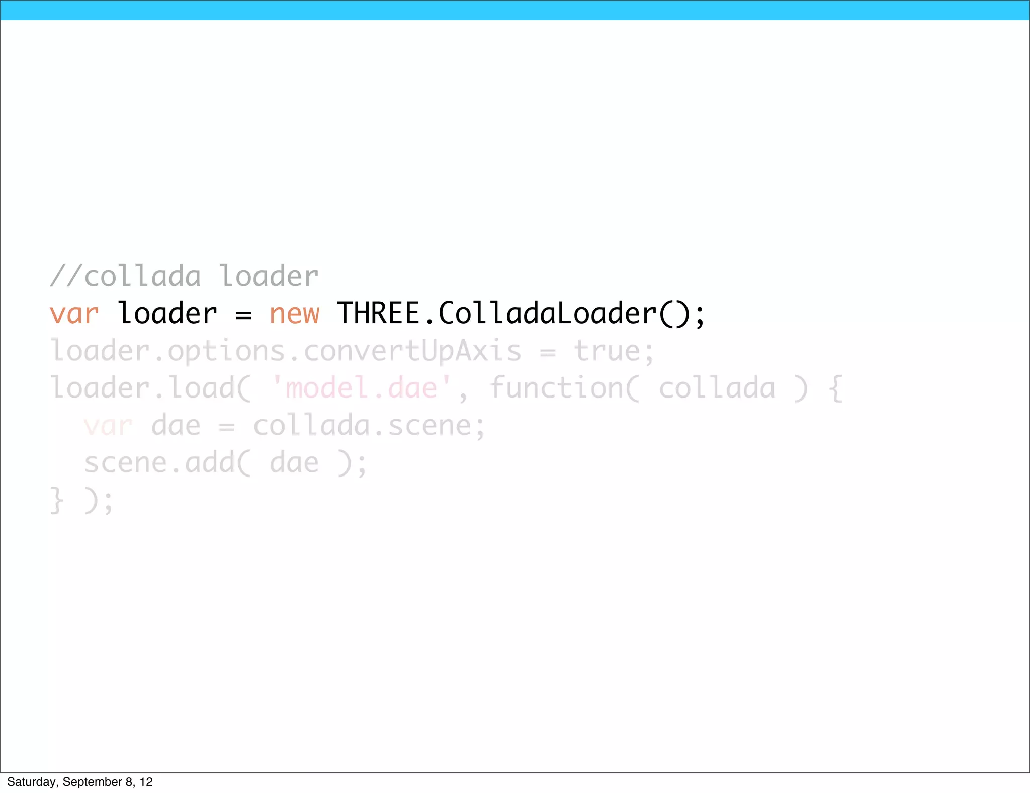 //collada loader
       var loader = new THREE.ColladaLoader();
       loader.options.convertUpAxis = true;
       loader.load( 'model.dae', function( collada ) {
         var dae = collada.scene;
         scene.add( dae );
       } );




Saturday, September 8, 12
 