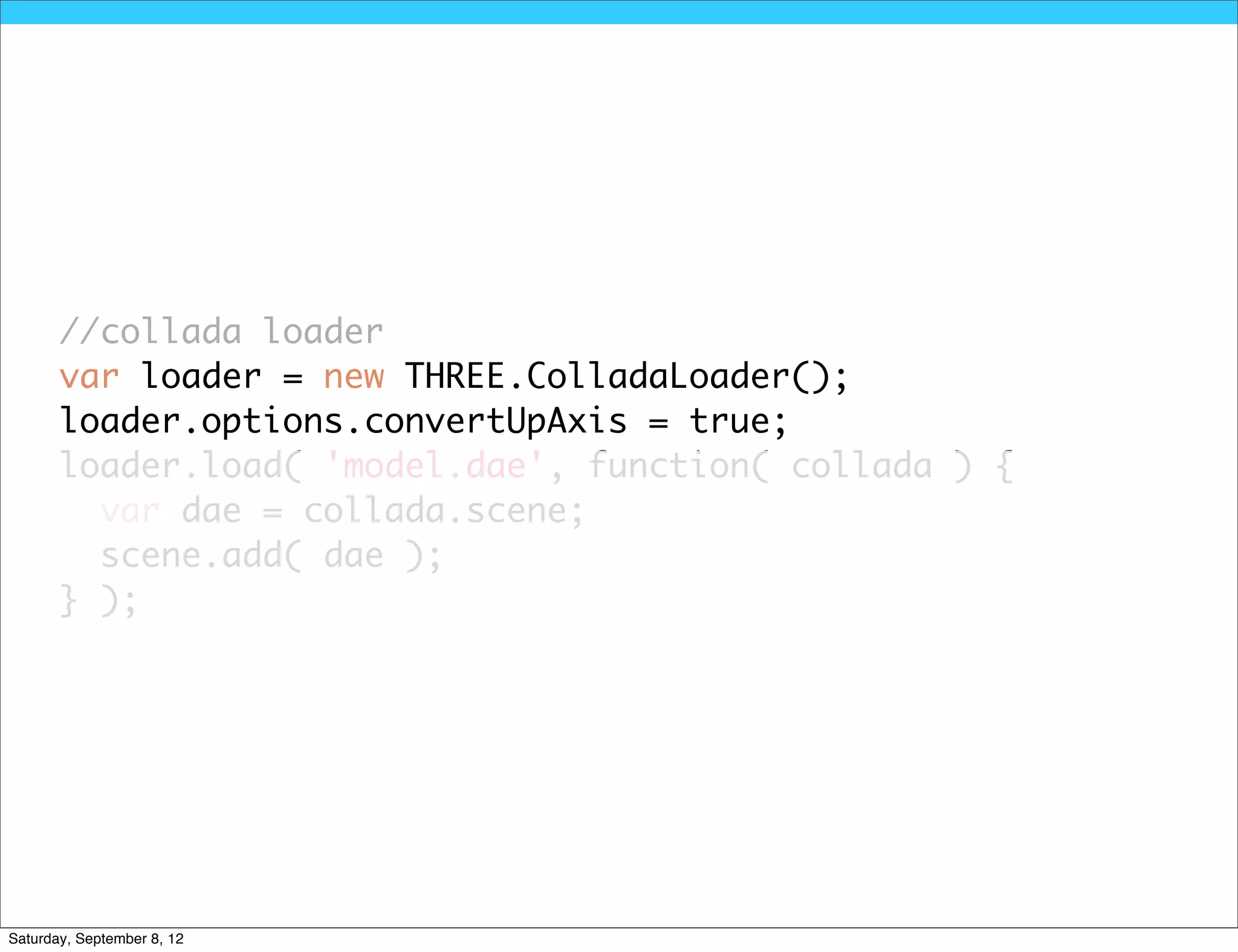 //collada loader
       var loader = new THREE.ColladaLoader();
       loader.options.convertUpAxis = true;
       loader.load( 'model.dae', function( collada ) {
         var dae = collada.scene;
         scene.add( dae );
       } );




Saturday, September 8, 12
 