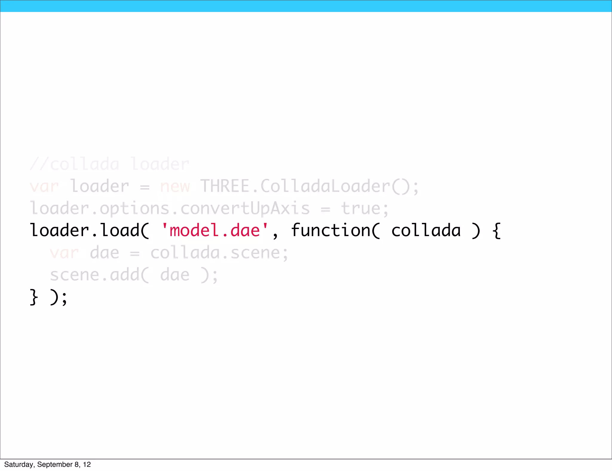 //collada loader
       var loader = new THREE.ColladaLoader();
       loader.options.convertUpAxis = true;
       loader.load( 'model.dae', function( collada ) {
         var dae = collada.scene;
         scene.add( dae );
       } );




Saturday, September 8, 12
 