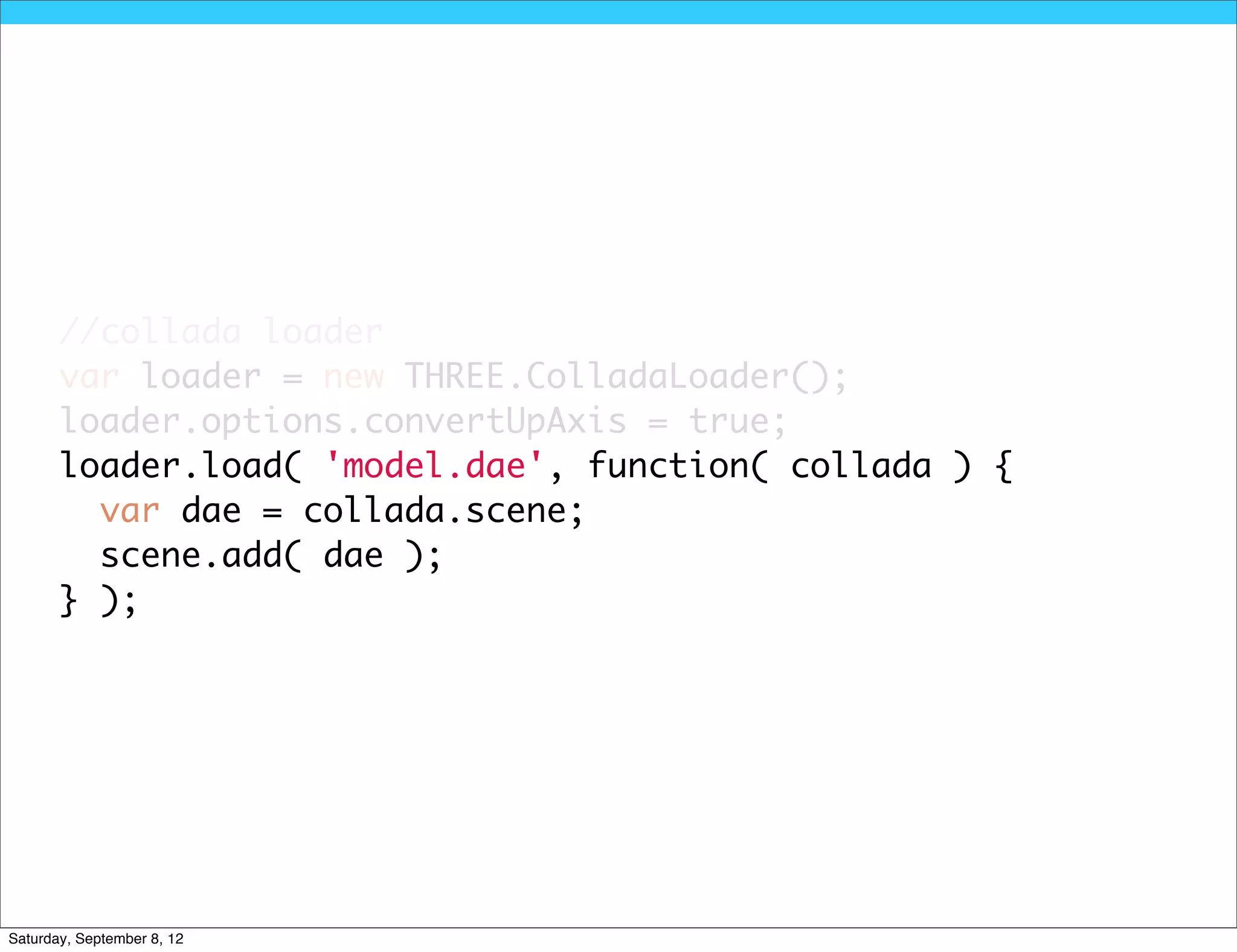 //collada loader
       var loader = new THREE.ColladaLoader();
       loader.options.convertUpAxis = true;
       loader.load( 'model.dae', function( collada ) {
         var dae = collada.scene;
         scene.add( dae );
       } );




Saturday, September 8, 12
 