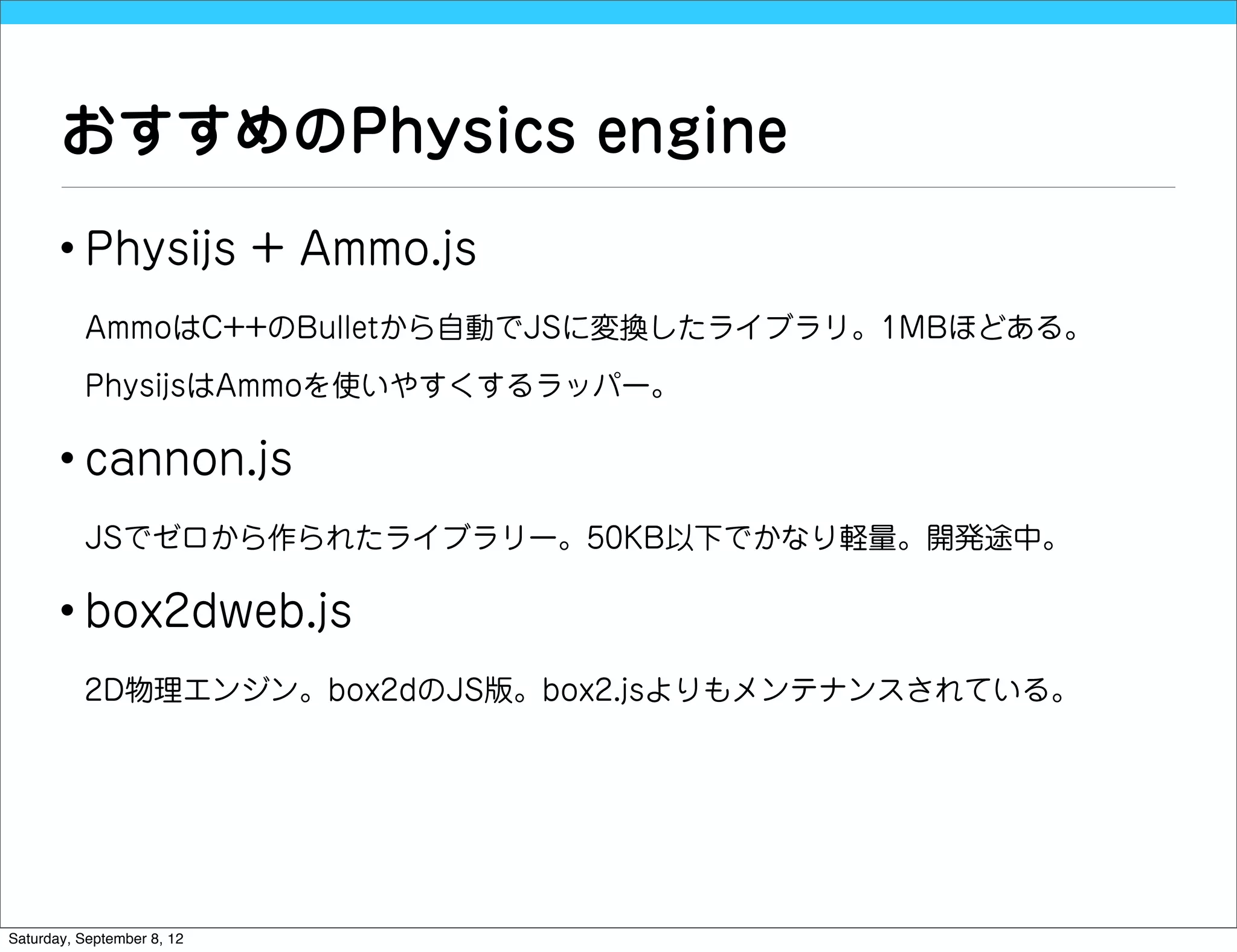 おすすめのPhysics engine
       • Physijs + Ammo.js
          AmmoはC++のBulletから自動でJSに変換したライブラリ。1MBほどある。

          PhysijsはAmmoを使いやすくするラッパー。

       • cannon.js
          JSでゼロから作られたライブラリー。50KB以下でかなり軽量。開発途中。

       • box2dweb.js
          2D物理エンジン。box2dのJS版。box2.jsよりもメンテナンスされている。




Saturday, September 8, 12
 