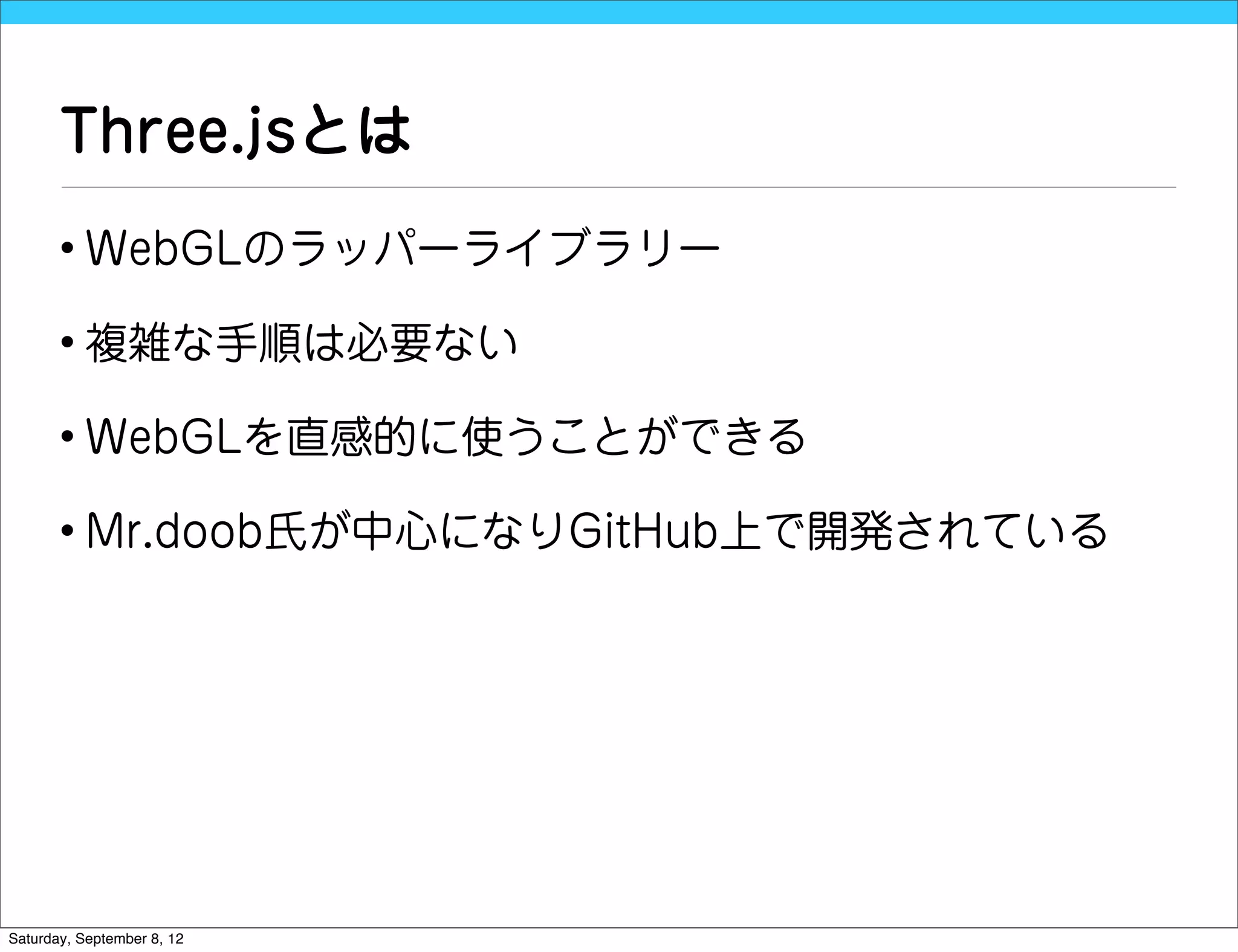 Three.jsとは
       • WebGLのラッパーライブラリー

       • 複雑な手順は必要ない

       • WebGLを直感的に使うことができる

       • Mr.doob氏が中心になりGitHub上で開発されている




Saturday, September 8, 12
 