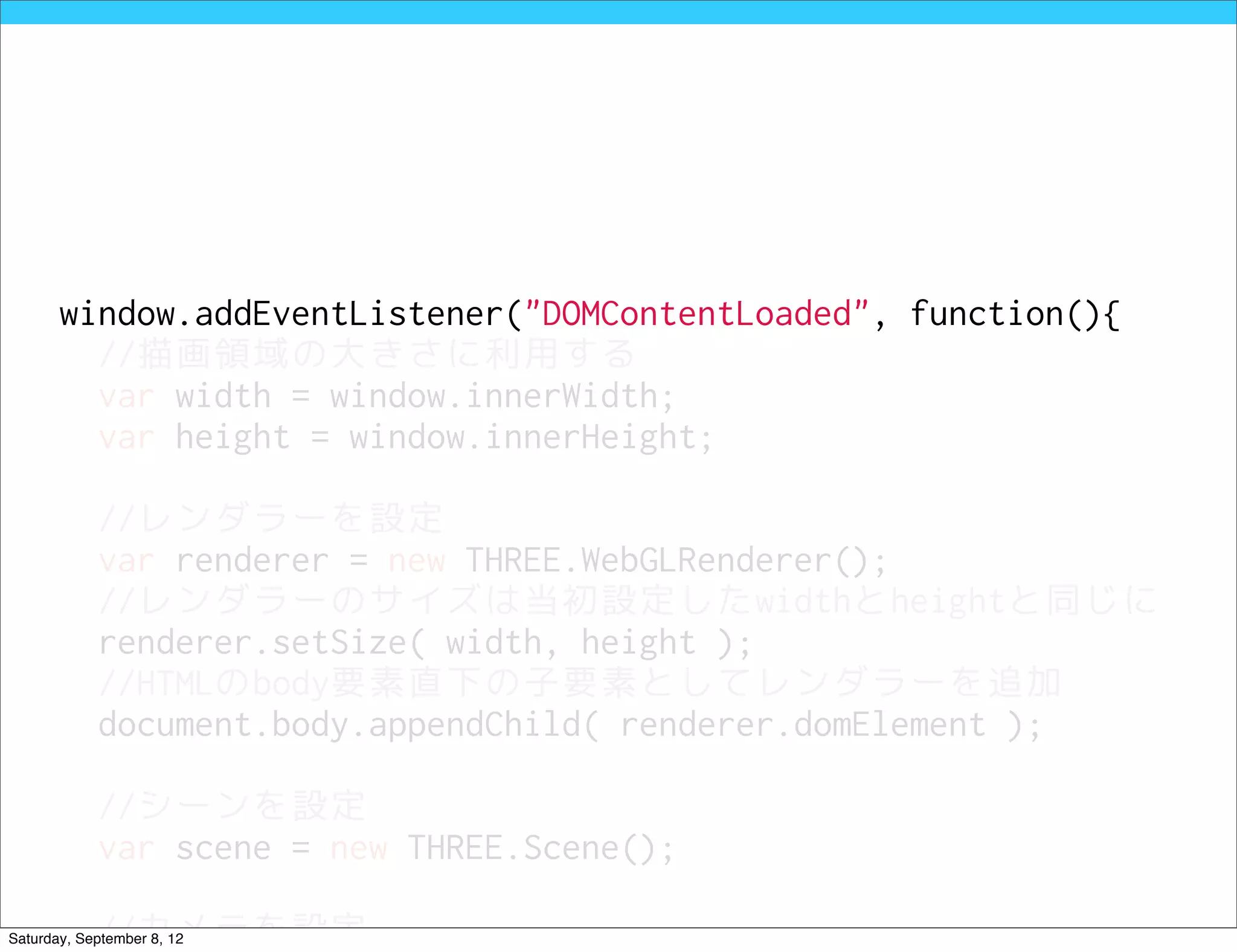 window.addEventListener("DOMContentLoaded", function(){
         //描画領域の大きさに利用する
         var width = window.innerWidth;
         var height = window.innerHeight;

            //レンダラーを設定
            var renderer = new THREE.WebGLRenderer();
            //レンダラーのサイズは当初設定したwidthとheightと同じに
            renderer.setSize( width, height );
            //HTMLのbody要素直下の子要素としてレンダラーを追加
            document.body.appendChild( renderer.domElement );

            //シーンを設定
            var scene = new THREE.Scene();

            //カメラを設定
Saturday, September 8, 12
 