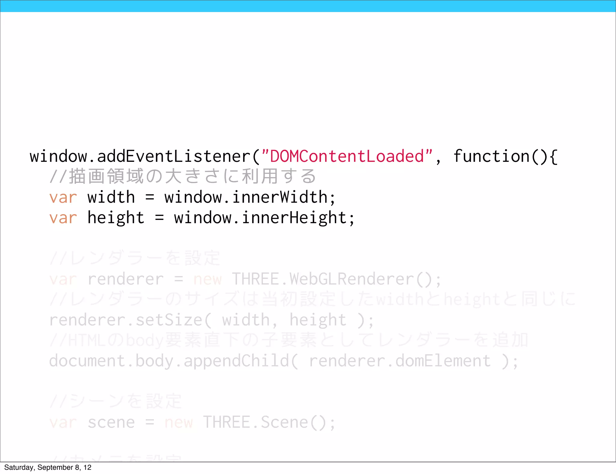 window.addEventListener("DOMContentLoaded", function(){
         //描画領域の大きさに利用する
         var width = window.innerWidth;
         var height = window.innerHeight;

            //レンダラーを設定
            var renderer = new THREE.WebGLRenderer();
            //レンダラーのサイズは当初設定したwidthとheightと同じに
            renderer.setSize( width, height );
            //HTMLのbody要素直下の子要素としてレンダラーを追加
            document.body.appendChild( renderer.domElement );

            //シーンを設定
            var scene = new THREE.Scene();

            //カメラを設定
Saturday, September 8, 12
 
