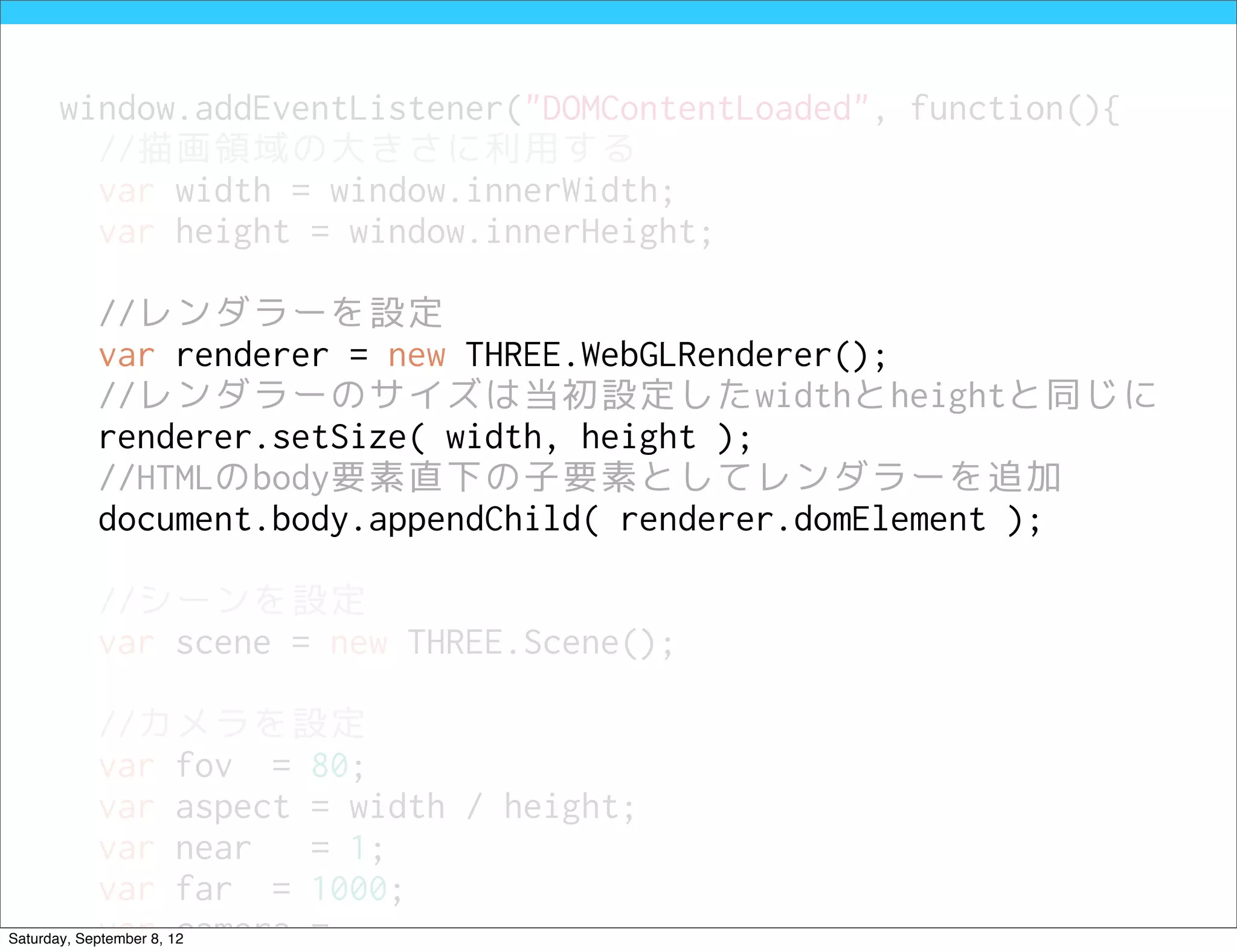 window.addEventListener("DOMContentLoaded", function(){
         //描画領域の大きさに利用する
         var width = window.innerWidth;
         var height = window.innerHeight;

            //レンダラーを設定
            var renderer = new THREE.WebGLRenderer();
            //レンダラーのサイズは当初設定したwidthとheightと同じに
            renderer.setSize( width, height );
            //HTMLのbody要素直下の子要素としてレンダラーを追加
            document.body.appendChild( renderer.domElement );

            //シーンを設定
            var scene = new THREE.Scene();

            //カメラを設定
            var fov = 80;
            var aspect = width / height;
            var near   = 1;
            var far = 1000;
            var camera =
Saturday, September 8, 12
 