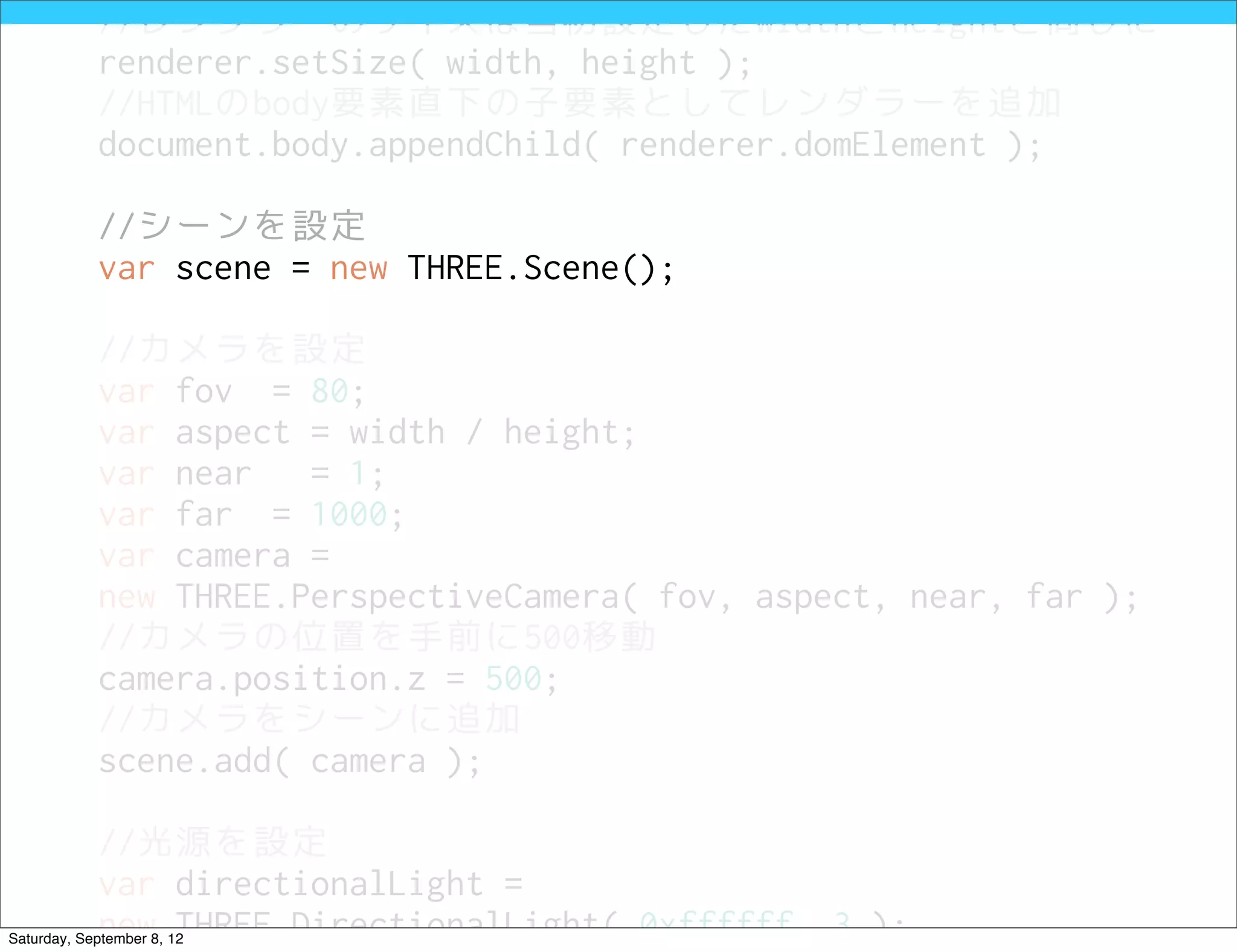 //レンダラーのサイズは当初設定したwidthとheightと同じに
            renderer.setSize( width, height );
            //HTMLのbody要素直下の子要素としてレンダラーを追加
            document.body.appendChild( renderer.domElement );

            //シーンを設定
            var scene = new THREE.Scene();

            //カメラを設定
            var fov = 80;
            var aspect = width / height;
            var near   = 1;
            var far = 1000;
            var camera =
            new THREE.PerspectiveCamera( fov, aspect, near, far );
            //カメラの位置を手前に500移動
            camera.position.z = 500;
            //カメラをシーンに追加
            scene.add( camera );

            //光源を設定
            var directionalLight =
            new THREE.DirectionalLight( 0xffffff, 3 );
Saturday, September 8, 12
 
