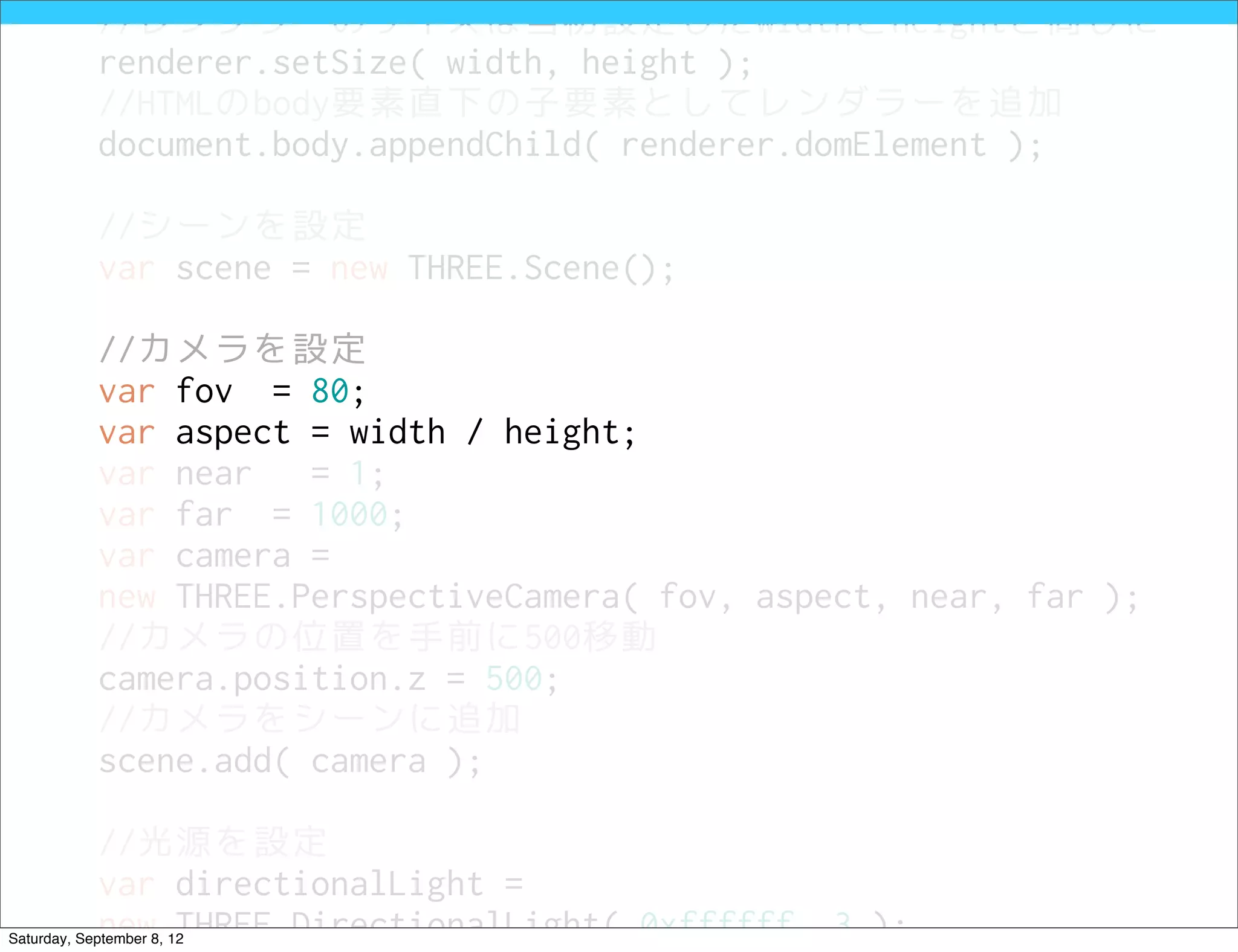 //レンダラーのサイズは当初設定したwidthとheightと同じに
            renderer.setSize( width, height );
            //HTMLのbody要素直下の子要素としてレンダラーを追加
            document.body.appendChild( renderer.domElement );

            //シーンを設定
            var scene = new THREE.Scene();

            //カメラを設定
            var fov = 80;
            var aspect = width / height;
            var near   = 1;
            var far = 1000;
            var camera =
            new THREE.PerspectiveCamera( fov, aspect, near, far );
            //カメラの位置を手前に500移動
            camera.position.z = 500;
            //カメラをシーンに追加
            scene.add( camera );

            //光源を設定
            var directionalLight =
            new THREE.DirectionalLight( 0xffffff, 3 );
Saturday, September 8, 12
 