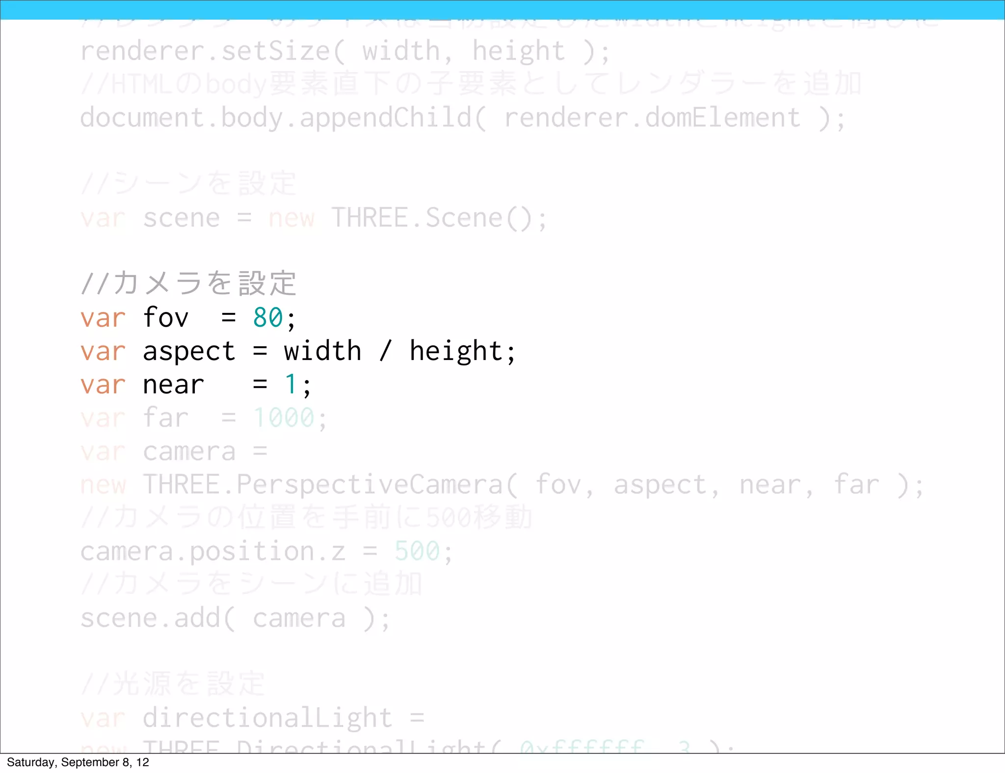 //レンダラーのサイズは当初設定したwidthとheightと同じに
            renderer.setSize( width, height );
            //HTMLのbody要素直下の子要素としてレンダラーを追加
            document.body.appendChild( renderer.domElement );

            //シーンを設定
            var scene = new THREE.Scene();

            //カメラを設定
            var fov = 80;
            var aspect = width / height;
            var near   = 1;
            var far = 1000;
            var camera =
            new THREE.PerspectiveCamera( fov, aspect, near, far );
            //カメラの位置を手前に500移動
            camera.position.z = 500;
            //カメラをシーンに追加
            scene.add( camera );

            //光源を設定
            var directionalLight =
            new THREE.DirectionalLight( 0xffffff, 3 );
Saturday, September 8, 12
 