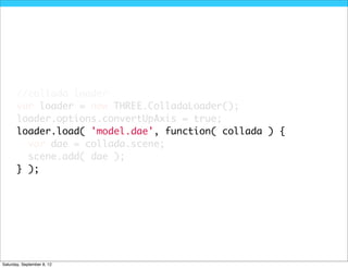 //collada loader
       var loader = new THREE.ColladaLoader();
       loader.options.convertUpAxis = true;
       loader.load( 'model.dae', function( collada ) {
         var dae = collada.scene;
         scene.add( dae );
       } );




Saturday, September 8, 12
 