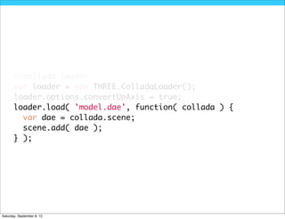 //collada loader
       var loader = new THREE.ColladaLoader();
       loader.options.convertUpAxis = true;
       loader.load( 'model.dae', function( collada ) {
         var dae = collada.scene;
         scene.add( dae );
       } );




Saturday, September 8, 12
 
