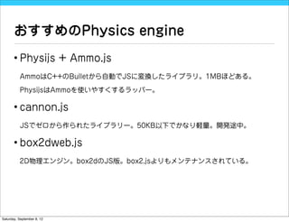 おすすめのPhysics engine
       • Physijs + Ammo.js
          AmmoはC++のBulletから自動でJSに変換したライブラリ。1MBほどある。

          PhysijsはAmmoを使いやすくするラッパー。

       • cannon.js
          JSでゼロから作られたライブラリー。50KB以下でかなり軽量。開発途中。

       • box2dweb.js
          2D物理エンジン。box2dのJS版。box2.jsよりもメンテナンスされている。




Saturday, September 8, 12
 