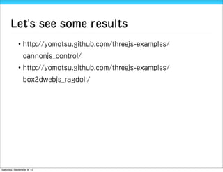 Let's see some results
             • http://yomotsu.github.com/threejs-examples/
                cannonjs_control/
             • http://yomotsu.github.com/threejs-examples/
                box2dwebjs_ragdoll/




Saturday, September 8, 12
 