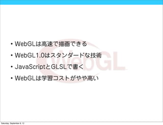 • WebGLは高速で描画できる

          • WebGL1.0はスタンダードな技術

          • JavaScriptとGLSLで書く

          • WebGLは学習コストがやや高い




Saturday, September 8, 12
 