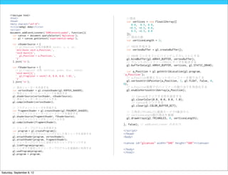 <!doctype html>
      <html>                                                         //頂点
      <head>                                                         var vertices = new Float32Array([
      <meta charset="utf-8">                                            0.0, 0.5, 0.0,
      <title>webgl demo</title>                                        -0.5, -0.5, 0.0,
      <script>                                                          0.5, -0.5, 0.0
      document.addEventListener('DOMContentLoaded', function(){
        var canvas = document.querySelector('#glcanvas');            ]);
        var gl = canvas.getContext('experimental-webgl');            // 頂点の数
                                                                     var verticesLength = 3;
        var vShaderSource = [
          // gl_Position は同次座標系 vec4(x, y, z, w);                    // VBOを作成する
          'attribute vec4 a_Position;',                              var vertexBuffer = gl.createBuffer();
          'void main(){',
          ' gl_Position = a_Position;',                              // VBOをコンテキストにバインドしてカレントにする
          '}'                                                        gl.bindBuffer(gl.ARRAY_BUFFER, vertexBuffer);
        ].join('n');                                                // カレントのバッファー(VBO)にデータを転送する
                                                                     gl.bufferData(gl.ARRAY_BUFFER, vertices, gl.STATIC_DRAW);
        var fShaderSource = [
          // gl_FragColor は色 vec4(red, green, blur, alpha);           var a_Position = gl.getAttribLocation(gl.program,
          'void main(){',
          ' gl_FragColor = vec4(1.0, 0.0, 0.0, 1.0);',              'a_Position');
          '}'                                                         // a_Position変数にカレントのバッファーを割り当てる
        ].join('n');                                                 gl.vertexAttribPointer(a_Position, 3, gl.FLOAT, false, 0,
                                                                    0);
        // 頂点シェーダーを作成する                                               // a_Position変数でのバッファーの割り当てを有効化する
        var vertexShader = gl.createShader(gl.VERTEX_SHADER);         gl.enableVertexAttribArray(a_Position);
        // 頂点シェーダーにソースコードを指定する
        gl.shaderSource(vertexShader, vShaderSource);                    // Canvasをクリアする色を設定する
        // 頂点シェーダーをコンパイルする                                               gl.clearColor(0.0, 0.0, 0.0, 1.0);
        gl.compileShader(vertexShader);                                  // Canvasをクリアする
                                                                         gl.clear(gl.COLOR_BUFFER_BIT);
        // フラグメントシェーダを作成する
        var fragmentShader = gl.createShader(gl.FRAGMENT_SHADER);    // 三角形(TRIANGLES)描画モードで0番目から
        // フラグメントシェーダーにソースコードを指定する
        gl.shaderSource(fragmentShader, fShaderSource);              // verticesLength個の頂点を描画
        // フラグメントシェーダをコンパイルする                                        gl.drawArrays(gl.TRIANGLES, 0, verticesLength);
        gl.compileShader(fragmentShader);
                                                                    }, false); // addEventLitener のおわり
        // シェーダープログラムを作成する
        var program = gl.createProgram();                           </script>
        // シェーダープログラムにコンパイルした各シェーダを追加する                             </head>
        gl.attachShader(program, vertexShader);                     <body>
        gl.attachShader(program, fragmentShader);
        // シェーダープログラムに追加されたシェーダをリンクする                               <canvas id="glcanvas" width="500" height="500"></canvas>
        gl.linkProgram(program);
        // ここまでで設定したシェーダープログラムを描画時に利用する                             </body>
        gl.useProgram(program);                                     </html>
        gl.program = program;




Saturday, September 8, 12
 