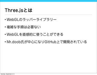Three.jsとは
       • WebGLのラッパーライブラリー

       • 複雑な手順は必要ない

       • WebGLを直感的に使うことができる

       • Mr.doob氏が中心になりGitHub上で開発されている




Saturday, September 8, 12
 