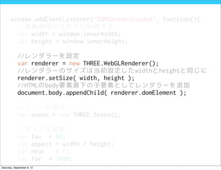 window.addEventListener("DOMContentLoaded", function(){
         //描画領域の大きさに利用する
         var width = window.innerWidth;
         var height = window.innerHeight;

            //レンダラーを設定
            var renderer = new THREE.WebGLRenderer();
            //レンダラーのサイズは当初設定したwidthとheightと同じに
            renderer.setSize( width, height );
            //HTMLのbody要素直下の子要素としてレンダラーを追加
            document.body.appendChild( renderer.domElement );

            //シーンを設定
            var scene = new THREE.Scene();

            //カメラを設定
            var fov = 80;
            var aspect = width / height;
            var near   = 1;
            var far = 1000;
            var camera =
Saturday, September 8, 12
 