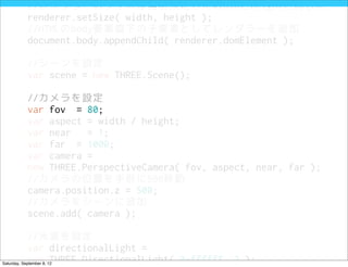 //レンダラーのサイズは当初設定したwidthとheightと同じに
            renderer.setSize( width, height );
            //HTMLのbody要素直下の子要素としてレンダラーを追加
            document.body.appendChild( renderer.domElement );

            //シーンを設定
            var scene = new THREE.Scene();

            //カメラを設定
            var fov = 80;
            var aspect = width / height;
            var near   = 1;
            var far = 1000;
            var camera =
            new THREE.PerspectiveCamera( fov, aspect, near, far );
            //カメラの位置を手前に500移動
            camera.position.z = 500;
            //カメラをシーンに追加
            scene.add( camera );

            //光源を設定
            var directionalLight =
            new THREE.DirectionalLight( 0xffffff, 3 );
Saturday, September 8, 12
 
