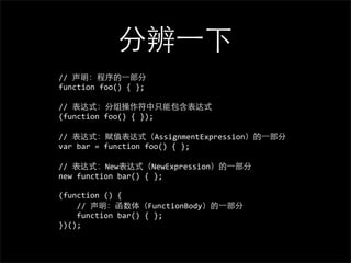 分辨⼀一下
//	
  声明：程序的⼀一部分
function	
  foo()	
  {	
  };

//	
  表达式：分组操作符中只能包含表达式
(function	
  foo()	
  {	
  });

//	
  表达式：赋值表达式（AssignmentExpression）的⼀一部分
var	
  bar	
  =	
  function	
  foo()	
  {	
  };

//	
  表达式：New表达式（NewExpression）的⼀一部分
new	
  function	
  bar()	
  {	
  };

(function	
  ()	
  {
	
  	
  	
  	
  //	
  声明：函数体（FunctionBody）的⼀一部分
	
  	
  	
  	
  function	
  bar()	
  {	
  };
})();
 