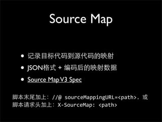 Source Map

  • 记录⺫⽬目标代码到源代码的映射
  • JSON格式 + 编码后的映射数据
  • Source Map V3 Spec
脚本末尾加上：//@	
  sourceMappingURL=<path>，或
脚本请求头加上：X-­‐SourceMap:	
  <path>
 