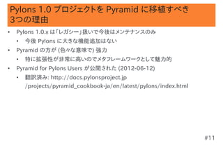 Pylons 1.0 プロジェクトを Pyramid に移植すべき
3つの理由
•   Pylons 1.0.x は「レガシー」扱いで今後はメンテナンスのみ
    •   今後 Pylons に大きな機能追加はない
•   Pyramid の方が (色々な意味で) 強力
    •   特に拡張性が非常に高いのでメタフレームワークとして魅力的
•   Pyramid for Pylons Users が公開された (2012-06-12)
    •   翻訳済み: http://docs.pylonsproject.jp
        /projects/pyramid_cookbook-ja/en/latest/pylons/index.html




                                                                    #11
 