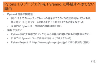 Pylons 1.0 プロジェクトを Pyramid に移植すべきでない
理由
•   Pyramid 自体が開発途上
    •   例) 1.3.2 で Mako テンプレートの継承ができなくなる致命的なバグがあり、
        修正版 (1.3.3) がリリースされるまで 3 ヶ月近くまともに使えなかった
    •   全体的に Pylons ユーザ向けの機能はまだ弱い
•   情報が少ない
    •   Pylons (特に大規模プロジェクト) からの移行に関してはあまり情報がない
    •   日本では Pyramid ユーザ自体が少ない (~30人ぐらい?)
    •   Pylons Project JP http://www.pylonsproject.jp/ にぜひ参加を (宣伝)




                                                                     #12
 