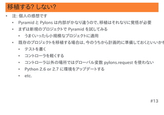 移植する? しない?
•   注: 個人の感想です
    •   Pyramid と Pylons は内部がかなり違うので、移植はそれなりに覚悟が必要
    •   まずは新規のプロジェクトで Pyramid を試してみる
        •   うまくいったら小規模なプロジェクトに適用
    •   既存のプロジェクトを移植する場合は、今のうちから計画的に準備しておくといいかも
        •   テストを書く
        •   コントローラを軽くする
        •   コントローラ以外の場所ではグローバル変数 pylons.request を使わない
        •   Python 2.6 or 2.7 に環境をアップデートする
        •   etc.




                                                   #13
 