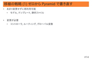 移植の戦略 (1) ゼロから Pyramid で書き直す
•   あまり変更せずに再利用可能
    •   モデル, テンプレート, 静的ファイル


•   変更が必要
    •   コントローラ, ルーティング, グローバル変数




                                  #14
 