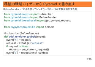 移植の戦略 (1) ゼロから Pyramid で書き直す
BeforeRender イベントを使ってレンダラーグローバル変数を追加する例:

from pyramid.events import subscriber
from pyramid.events import BeforeRender
from pyramid.threadlocal import get_current_request

from mypylonsproject.lib import helpers

@subscriber(BeforeRender)
def add_renderer_globals(event):
   event["h"] = helpers
   request = event.get("request")
   if request is None:
       request = get_current_request()
   event["c"] = request.tmpl_context

                                                      #15
 