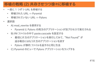移植の戦略 (2) 共存させつつ徐々に移植する
•   一度に 1 つずつ URL を移植する
    •   移植された URL -> Pyramid
    •   移植されていない URL -> Pylons
•   選択肢
    •   A) mod_rewrite を使用する
        •   Pyramid と Pylons の両方のアプリケーションが別プロセスで実行される
    •   B) INI ファイルの中で paste.cascade を設定する
        •   最初に片方のアプリケーションを実行してみて、 “Not Found” が
            返る場合にはもう片方のアプリケーションを試す
        •   Pylons が静的 ファイルを返すのと同じ方法
    •   C) Pyramid のビューで Pylons アプリケーションをラップする



                                                    #16
 